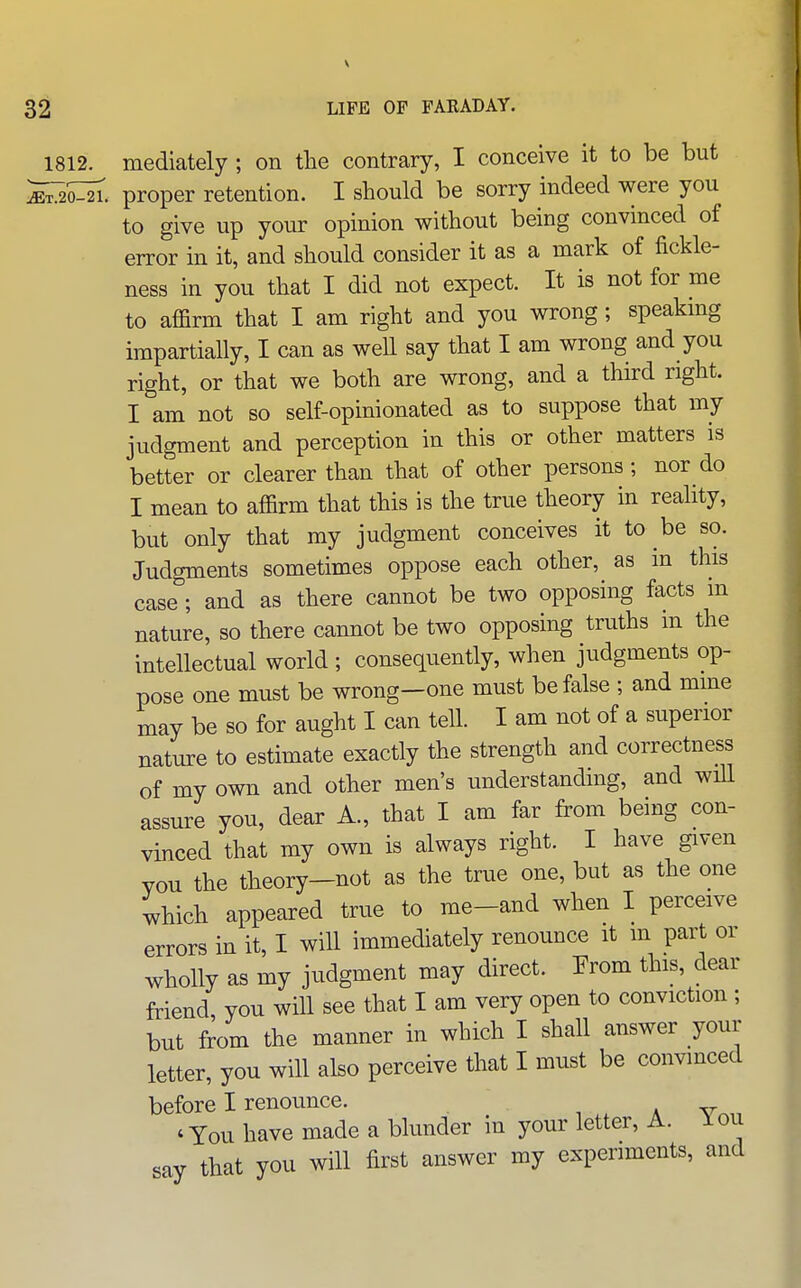 \ 32 LIFE OF FARADAY. 1812. mediately ; on the contrary, I conceive it to be but ^i;:^^. proper retention. I should be sorry indeed were you to give up your opinion without being convinced of error in it, and should consider it as a mark of fickle- ness in you that I did not expect. It is not for me to affirm that I am right and you wrong; speakmg impartially, I can as weH say that I am wrong and you right, or that we both are wrong, and a third right. I am not so self-opinionated as to suppose that my judgment and perception in this or other matters is better or clearer than that of other persons; nor do I mean to affirm that this is the true theory in reality, but only that my judgment conceives it to be so. Judgments sometimes oppose each other, as in this case ; and as there cannot be two opposing facts m nature, so there cannot be two opposing truths in the intellectual world ; consequently, when judgments op- pose one must be wrong—one must be false ; and mine may be so for aught I can tell. I am not of a superior nature to estimate exactly the strength and correctness of my own and other men's understanding, and wiU assure you, dear A., that I am far from being con- vinced that my own is always right. I have given YOU the theory-not as the true one, but as the one which appeared true to me-and when I perceive errors in it, I will immediately renounce it m part or wholly as my judgment may direct. Trom this, dear friend, you will see that I am very open to conviction ; but from the manner in which I shall answer your letter, you will also perceive that I must be convinced before I renounce. -, a v ' You have made a blunder in your letter, A. lou say that you will first answer my experiments, and