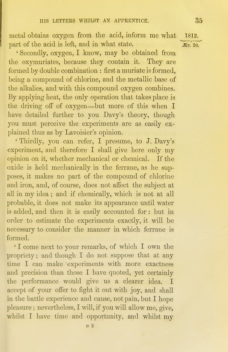 metal obtains oxygen from the acid, inform me what 1812. part of the acid is left, and in what state. jet. 20. ' Secondly, oxygen, I know, may be obtained from the oxymuriates, because they contain it. They are formed by double combination : first a muriate is formed, being a compound of chlorine, and the metallic base of the alkalies, and with tMs compound oxygen combines. By applying heat, the only operation that takes place is the driving ofi* of oxygen—but more of this when I have detailed further to you Davy's theory, though you must perceive the experiments are as easily ex- plained thus as by Lavoisier's opinion. ' Thirdly, you can refer, I presume, to J. Davy's experiment, and therefore I shall give here only my opinion on it, whether mechanical or chemical. If the oxide is held mechanically in the ferrane, as he sup- poses, it makes no part of the compound of chlorine and iron, and, of course, does not afiect the subject at all in my idea ; and if chemically, which is not at all probable, it does not make its appearance until water is added, and then it is easily accounted for : but in order to estimate the experiments exactly, it will be necessary to consider the manner in which ferrane is formed. ' I come next to your remarks, of which I own the propriety; and though I do not suppose that at any time I can make 'experiments with more exactness and precision than those I have quoted, yet certainly the performance would give us a clearer idea. I accept of your offer to fight it out with joy, and shall in the battle experience and cause, not pain, but I hope pleasure ; nevertheless, I will, if you will allow me, give, whilst I have time and opportunity, and whilst my D 2