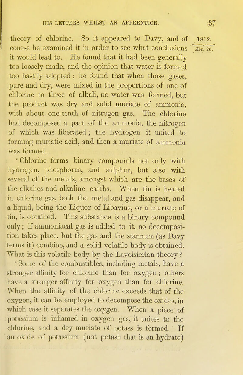 theory of chlorine. So it appeared to Davy, and of 1812. course he examined it in order to see what conclusions ^ jet! 20. it would lead to. He found that it had been generally too loosely made, and the opinion that water is formed too hastily adopted ; he found that when those gases, pure and dry, were mixed in the proportions of one of chlorine to three of alkali, no water was formed, but the product was dry and solid muriate of ammonia, with about one-tentli of nitrogen gas. The chlorine had decomposed a part of the ammonia, the nitrogen of which was liberated ; the hydrogen it united to forming muriatic acid, and then a muriate of ammonia was formed. ' Chlorine forms binary compounds not only with hydrogen, phosphorus, and sulphur, but also with several of the metals, amongst which are the bases of the alkalies and alkaline earths. When tin is heated in chlorine gas, both the metal and gas disappear, and a hquid, being the Liquor of Libavius, or a muriate of tin, is obtained. This substance is a binary compound only; if ammoniacal gas is added to it, no decomposi- tion takes place, but the gas and the stannum (as Davy terms it) combine, and a solid volatile body is obtained. What is this volatile body by the Lavoisierian theory ? ' Some of the combustibles, including metals, have a stronger affinity for chlorine than for oxygen; others have a stronger affinity for oxygen than for chlorine. When the affinity of the chlorine exceeds that of the oxygen, it can be employed to decompose the oxides, in which case it separates the oxygen. When a piece of potassium is inflamed in oxygen gas, it unites to the chlorine, and a dry muriate of potass is formed. If an oxide of potassium (not potash that is an hydrate)