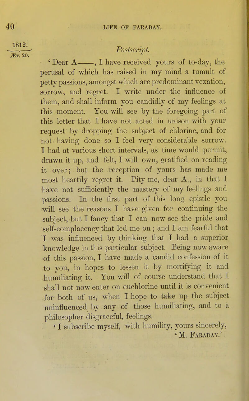 1812. ^T. 20. Postscript ' Dear A , I have received yours of to-day, the perusal of which has raised in my mind a tumult of petty passions, amongst which are predominant vexation, sorrow, and regret. I write under tlie influence of them, and shall inform you candidly of my feelings at this moment. You will see by the foregoing part of this letter that I have not acted in unison with your request by dropping the subject of chlorine, and for not having done so I feel very considerable sorrow. I had at various short intervals, as time would permit, drawn it up, and felt, I will own, gratified on reading it over; but the reception of yours has made me most heartily regret it. Pity me, dear A., in that I have not sufficiently the mastery of my feehngs and passions. In the first part of this long epistle you will see the reasons I have given for continuing the subject, but I fancy that I can now see the pride and self-complacency that led me on; and I am fearful that I was influenced by thinking that I had a superior knowledge in this particular subject. Being now aware of this passion, I have made a candid confession of it to you, in hopes to lessen it by mortifying it and humiliating it. You will of com^se understand that I shall not now enter on euchlorine until it is convenient for both of us, when I hope to take up the subject uninfluenced by any of those humiliating, and to a philosopher disgraceful, feelings. ' I subscribe myself, with humihty, yours sincerely, ' M. Faraday.'