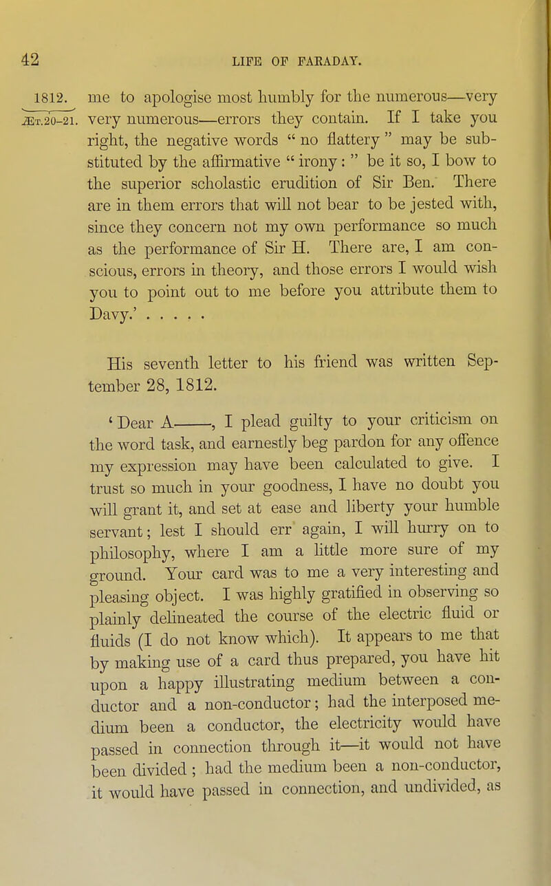 1812. me to apologise most humbly for the mimerous—very jET.20-21. very mimerous—errors they contam. If I take you right, the negative words  no flattery  may be sub- stituted by the affirmative  irony:  be it so, I bow to the superior scholastic erudition of Sir Ben. There are in them errors that will not bear to be jested with, since they concern not my own performance so much as the performance of Sir H. There are, I am con- scious, errors in theory, and those errors I would wish you to point out to me before you attribute them to Davy.' His seventh letter to his friend was written Sep- tember 28, 1812. ' Dear A , I plead guilty to your criticism on the word task, and earnestly beg pardon for any ofience my expression may have been calculated to give. I trust so much in your goodness, I have no doubt you will grant it, and set at ease and liberty your humble servant; lest I should err again, I will hiu-ry on to philosophy, where I am a httle more sure of my ground. Your card was to me a very interesting and pleasing object. I was highly gratified in observing so plainly delineated the course of the electric fluid or fluids (I do not know which). It appears to me that by making use of a card thus prepared, you have hit upon a happy illustrating medium between a con- ductor and a non-conductor; had the interposed me- dium been a conductor, the electricity would have passed in connection through it—it would not have been divided ; had the medium been a non-conductor, it would have passed in connection, and undivided, as