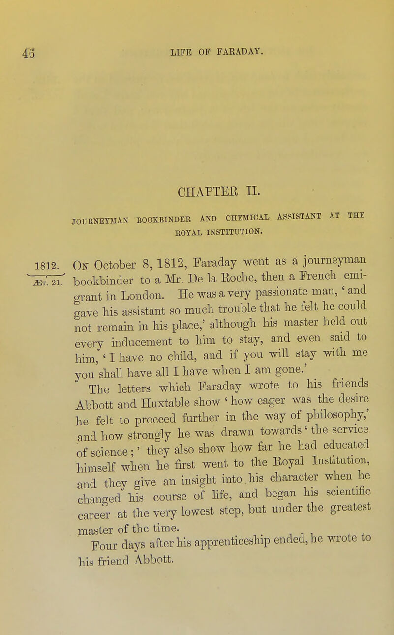 CHAPTER II. JOTJKNEYMAN BOOKBINDER AND CHEMICAL ASSISTANT AT THE EOYAL INSTITUTION. 1812. On October 8, 1812, Earaday went as a journeyimn bookbinder to a Mr. De la Eoche, then a Erench emi- grant in London. He was a very passionate man, ' and gave his assistant so much trouble that he felt he could not remain in his place,' although his master held out every inducement to him to stay, and even said to him, ' I have no child, and if you will stay with me you'shall have all I have when I am gone.' The letters which Earaday wrote to his friends Abbott and Huxtable show 'how eager was the desire he felt to proceed further in the way of philosophy,' and how strongly he was drawn towards ' the service of science;' they also show how far he had educated himself when he first went to the Eoyal Institution, and they give an insight into , his character when he changed his course of life, and began his scientific career at the very lowest step, but under the greatest master of the time. Four days after his apprenticeship ended, he wi'ote to his friend Abbott.