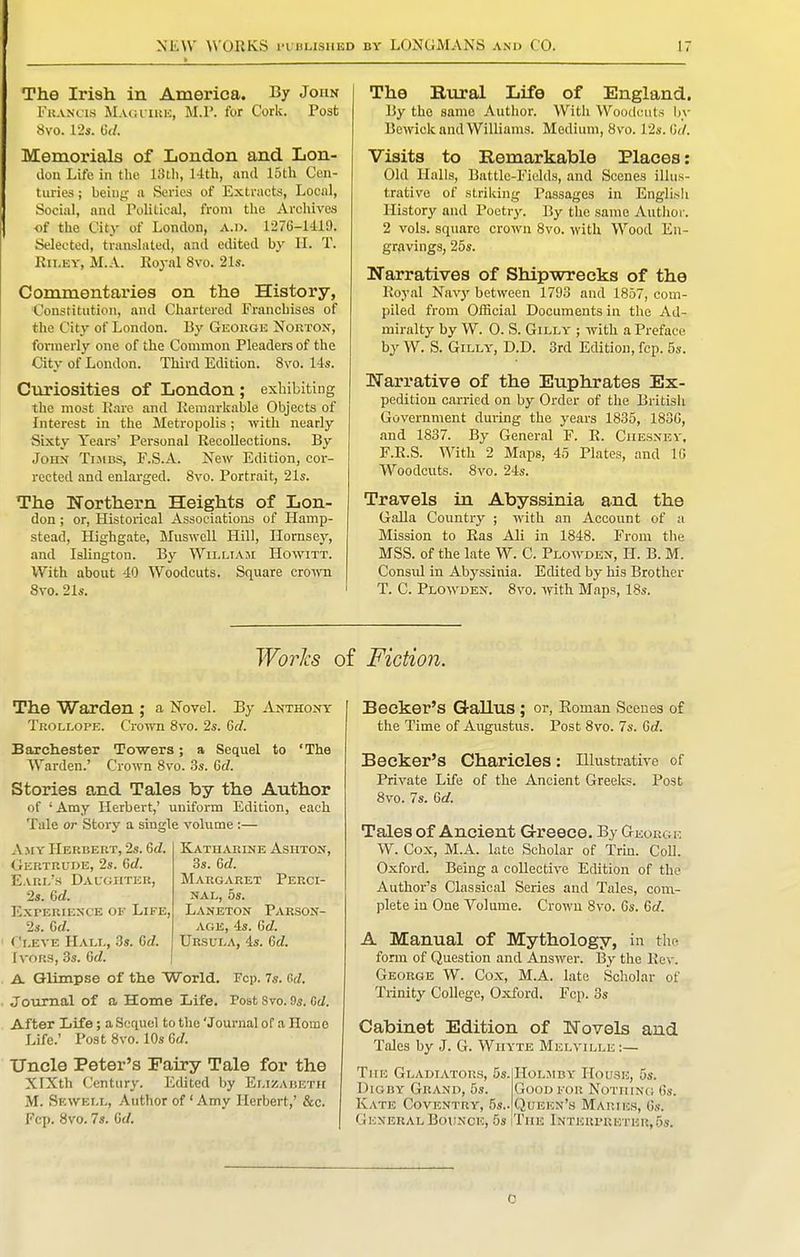 The Irish in America. By John FuANcis Magviue, M.P. for Cork. Post 8vo. 12s. Gd. Memorials of London and Lon- don Life in the 13lh, 14th, and 15th Cen- turies ; beiuj^ a Series of Extracts, Local, Social, and Political, from the Archives of the City of London, a.d. 1276-1419. Selected, translated, and edited by H. T. Rii.ey, M.A. Eoyal 8vo. 21s. Commentaries on the History, Constitution, and Chartered Franchises of the City of London. By George Norton, fonuerly one of the Common Pleaders of the City of London. Third Edition. 8vo. 14s. Curiosities of London ; exhibiting the most Kare and Remarkable Objects of Interest in the Metropolis; with nearly Sixty Years' Personal Recollections. By John Tijibs, F.S.A. New Edition, cor- rected and enlarged. 8vo. Portrait, 21s. The Northern Heights of Lon- don ; or, Histoxical Associations of Hamp- stead, Highgate, Muswcll Hill, Hornsoy, and Islington. By Willi A ji Howitt. With about 40 Woodcuts. Square crown 8vo. 21s. The Bural Life of England. By the same Author. With Woodcuts by Bewick and Williams. Medium, 8v'o. 12s. lUI. Visits to Remarkable Places: Old Halls, Battle-Fiokls, and Scenes illus- trative of striking Passages in Englisli History and Poetry. By the same Author. 2 vols, square crown Svo. with Wood En- gravings, 25s. Narratives of Shipwrecks of the Royal Navy between 1793 and 1857, com- piled from Official Documents in the Ad- miralty by W. 0. S. GiLLY ; with a Preface by W. S. GiLLY, D.D. 3rd Edition, fcp. 5s. Narrative of the Euphrates Ex- pedition carried on by Order of the British Government during the years 1835, 18DG, and 1837. By General F. R. Ciiesney. F.R.S. With 2 Maps, 45 Plates, and 10 Woodcuts. 8vo. 24s. Travels in Abyssinia and the Galla Country ; with an Account of a Mission to Ras Ali in 1848. From the MSS. of the late W. C. Plowden, H. B. M. Consul in Abyssinia. Edited by his Brother T. C. Ploan'den. Svo. ynth. Maps, 18s. Works of Fiction. The Warden ; a Novel. By Anthony Trollope. Crown Svo. 2s. 6d. Baich.ester Towers; a Sequel to 'The Warden.' Crown Svo. 3s. Gd. Stories and Tales by the Author of 'Amy Herbert,' uniform Edition, each Tale or Story a single volume :— AsiY Herbert, 2s. Gd. Katharine Ashton, Gertrude, 2s. Gd. 3s. Gd. E.VRi/s Daughter, Margaret Perci- 2«. Gd. NAL, 5s. Experience of Life, Laneton Parson- 2s. Gd. AGE, 4s. Gd. Cleve Hall, 3s. Gd. Ursula, 4s. Gd. Ivors, 3s. Gd. A Glimpse of the World. Fcp. 7s. C>d. Journal of a Home Life. Post Svo. 9s. Gd. After Life; a Sequel to the 'Journal of a Home Life.' Post Svo. 10s 6rf. Uncle Peter's Eairy Tale for the XlXth Century. Edited by Elizabeth M. Sf.well, Author of ' Amy Herbert,' &c. Fcp. Svo. 7s. Gd. Becker's Gallus ; or, Eoman Scenes of the Time of Augustus. Post Svo. 7s. Grf. Becker's Charicles: Illustrative of Private Life of the Ancient Greelcs. Post Svo. 7s. Gd. Tales of Ancient Greece. By Georg k W. Cox, M.A. late Scholar of Trm. Coll. Oxford. Being a collective Edition of the Author's Classical Series and Tales, com- plete in One Volume. Crown Svo. Gs. Gd. A Manual of Mythology, in the form of Question and Answer. By the Rev. George W. Cox, M.A. late Scholar of Trinity College, Oxford. Fcp. 3s Cabinet Edition of Novels and Tales by J. G. Wiiyte Melville :— The Gladiators, Ss.IHolmby House, 5s. Dioby Grand, 5s. Good for Nothing Gs. Kate Coventry, 5s.. Queen'.s Maries, Gs. General Bounce, 5s iThe Interpuetek,5s. 0