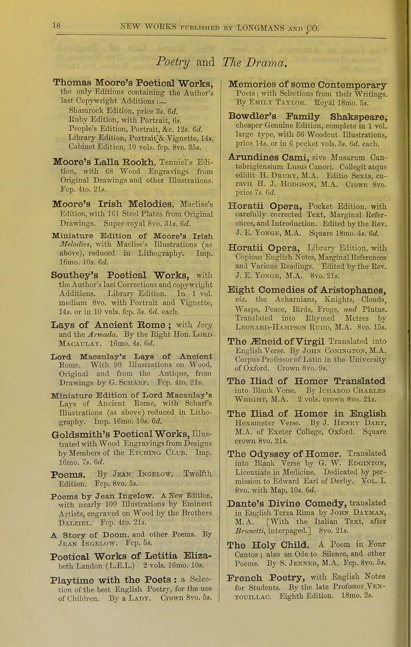 Poetry and Thomas Moore's Poetical Works, the only Editions containing the A\ithor's last Copy-wright Additions : Shamrock Edition, price 3s. 6d Ruby Edition, with Portrait, 6s. People's Edition, Portrait, &c. 12s. 6c?. Library Edition, Portrait;& Vignette, 14s. Cabinet Edition, 10 vols.fcp. Svo. 36s. Moore's Lalla Rookh, Tenniel's Edi- tion, with 68 Wood Engravings from Original Drawings and other Illustrations. Ecp. 4to. 21s. Moore's Irish Melodies, Maclise's Edition, with 161 Steel Plates from Original Drawings. Super-royal Svo. 31s. 6cZ. Miniature Edition of Moore's Irish Melodies, with Maclise's Illustrations (as above), reduced in Lithograph}'. Imp. IBmo. 10s. M. Southey's Poetical Works, with the Author's last Corrections and copyivright Additions. Library Edition. In 1 vol. medium Svo. with Portrait and Vignette, 14s. or in 10 vols. fcp. 3s. Qid. each. Lays of Ancient Rome; with Ivry and the Armada. By the Right Hon. Lord Maoatjlay. 16mo. 4s. 6^. Lord Macaulay's Lays of Ancient Rome. With 90 Illustrations on Wood, Original and from the Antique, from Drawings by G. Scharf. Ecp. 4to. 21s. Miniature Edition of Lord Maeanlay's Lays of Ancient Rome, with Soharf's Illustrations (as above) reduced in Litho- graphy. Imp. 16mo. 10s. 6rf. Goldsmith's Poetical Works, Illus- trated with Wood Engravings from Designs by Members of the Etching Club. Imp. 16mo. 7s. 6rf. Poems. By Jean Ingelow. Twelfth Edition. Fcp. Svo. 5s. Poems by Jean Ingelow. A New Edition, with nearly 100 Illustrations by Eminent Artists, engraved on Wood by the Brothers DALZTEii. Ecp. 4to. 21s. A Story of Doom, and other Poems. By Jean Ingelow. Fcp. 5s. Poetical Works of Letitia Eliza- beth Landon (L.E.L.) 2 vols. 16mo. 10s. Playtime with the Poets : a Selec- tion of the best English Poetr\-, for the use of Children. By a Lady. Crown Svo. 5s. The Drama. Memories of some Contemporary Poets ; with Selections from their Writings. By Emily Taylor. Royal ISmo. 5s. Bowdler's Family Shakspearej cheaper Genuine Edition, complete in 1 vol. large type, with 36 Woodcut Illustrations, price 14s. or in 6 pocket vols. 3s. Grf. each. Artmdines Cami, sive Musarum Can- tabrigiensium LususCanori. Collegit atque edidit H. Drury, M.A. Editio Sexta, cu- ravit H. J. Hodgson, M.A. CroTO Svo. price 7s. Gd. Horatii Opera, Pocket Edition, with carefully corrected Text, Marginal Refer- ences, and Introduction. Edited by the Rev. J. E. YoNGE, M.A. Square ISmo. 4s. 6rf. Horatii Opera, Library Edition, with Copious English Notes, Marginal References and Various Readings. Edited by the Rev. J. E. YoNGE, M.A. Svo. 21s. Eight Comedies of Aristophanes, viz. the Acharnians, Knights, Clouds^ Wasps, Peace, Birds, Frogs, and Plutus. Translated into Rhymed Metres by Leonahd-Hajipson Rudd, M.A. Svo. 15s. The iEneid of Virgil Translated into English Verse. By John Conington, M.A. Corpus Professor of Latin in the University of Oxford. Crown Svo. 9s. The Iliad of Homer Translated into Blank Verse. B3- Ichabod Charles Wright, M.A. 2 vols, crown Svo. 21s. The Iliad of Homer ia English Hexameter Verse. By J. Henry Dart, M.A. of Exeter College, Oxford. Square crown Svo. 21s. The Odyssey of Homer. Translated into Blank Verse by G. W. Edginton, Licentiate in Medicine. Dedicated by per- mission to Edward Earl of Derby. Vol. I. Svo. with Map, 10s. Qd. Dante's Divine Comedy, translated in English Terza Rima by John Daym.iVX, M.A. [With the Italian Text, after Brunetti, interpaged.] Svo. 21s. The Holy Child. A Poem in Four Cantos ; also an Ode to Silence, and other Poems. By S. Jenneu, M.A. Fcp. Svo. 5s. French Poetry, with English Notes for Students. By the late Professor Ven- TOUiLLAc. Eighth Edition. ISmo. 2s.
