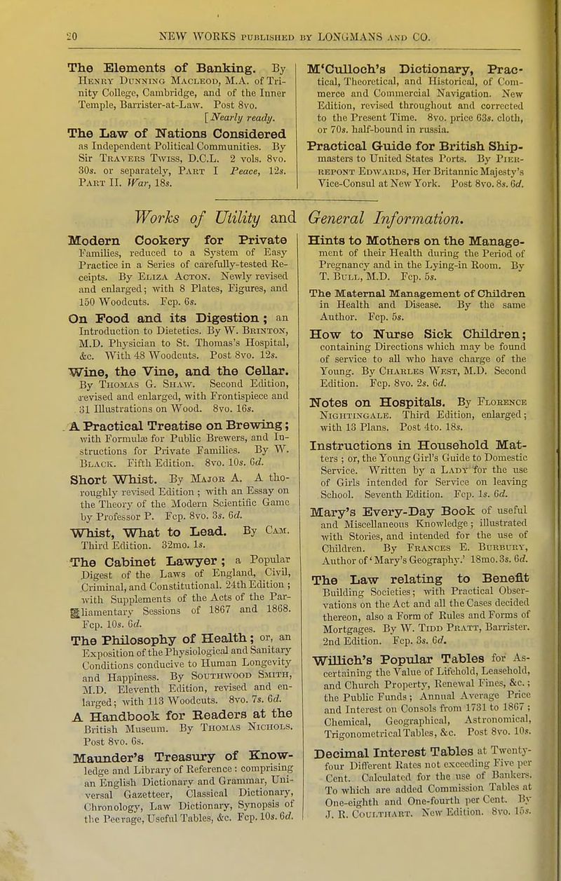 The Elements of Banking. By IlEN'itv DuNNiNO MACLEOD, M.A. of Tri- nity College, Cambridge, and of tlic Inner Temple, Barrister-at-Law. Post 8vo. [Nearly ready. The Law of Nations Considered as Independent Political Communities. By Sir Travers Twiss, D.C.L. 2 vols. 8vo. 30s. or separately, Part I Peace, 12s. Part II. }yar, 18s. M'Culloch's Dictionary, Prac- tical, Theoretical, and Historical, of Coni- raerco and Commercial Navigation. New Edition, revised throughout and corrected to the Present Time. 8vo. price 63». cloth, or 70s. half-bound in russia. Practical Guide for British Ship- masters to United States Ports. By Pier- RBPONT Edwards, Her Britannic Majesty's Vice-Consul at New York. Post 8vo. 8s. Grf. Works of Utility and Modern Cookery for Private Families, reduced to a S3'stem of Easy Practice in a Series of carefuUy-tested Re- ceipts. By Eliza Acton. Newly revised and enlarged; with 8 Plates, Figures, and 150 Woodcuts. Ecp. 6s. On Food and its Digestion; an Introduction to Dietetics. By W. Brintox, M.D. Physician to St. Thomas's Hospital, &c. With 48 Woodcuts. Post 8vo. 12s. Wine, the Vine, and the Cellar. By Thomas G. Shaw. Second Edition, a-evised and enlarged, with Frontispiece and 31 Illustrations on Wood. 8vo. 16s. A Practical Treatise on Brewing; with Formulas for Public Brewers, and In- structions for Private Families. By W. Black. Fifth Edition. 8vo. 10s. Gd. Short Whist. By Major A. A tho- roughly re^-ised Edition ; with an Essay on the Theory of the Modern Scientific Game by Professor P. Fcp. 8vo. 3s. 6d. Whist, What to Lead. By Cam. Third Edition. 32mo. Is. The Cabinet Lawyer; a Popidar .Digest of the Laws of England, Civil, Criminal, and Constitutional. 24th Edition ; with Supplements of the Acts of the Par- gliamentary Sessions of 1867 and 1868. Fcp. 10s. Grf. The Philosophy of Health; or, an Exposition of the Physiological and Sanitary Conditions conducive to Human Longevity and Happiness. By Southwood Smith, M.D. Eleventh Edition, revised and en- larged; with 113 Woodcuts. 8vo. 7s. Crf. A Handbook for Readers at the British Museum. By Thomas Nichols. Post 8vo. 6s. Maunder's Treasury of Know- ledge and Library of Reference : comprising an English Dictionary and Grammar, Uni- versal Gazetteer, Classical Dictionary, Chronologj', Law Dictionary, Synopsis of the Peerage, Useful Tables, &c. Fcp. 10s. 6rf. General Information. Hints to Mothers on the Manage- ment of their Health during the Period of Pregnancy and in the Lying-in Room. Bv T. Bull, M.D. Fcp. 5s. The Maternal Management of Children in Health and Disease. By the same Author. Fcp. 5s. How to Ntirse Sick Children; containing Directions wliich may be foimd of service to all who have charge of the Young. By Cilvrlks West, M.D. Second Edition. Fcp. 8vo. 2s. 6rf. Notes on Hospitals. By Floeence Nightingale. Third Edition, enlarged; with 13 Plans. Post 4to. 18s. Instructions in Household Mat- ters ; or, the Young Girl's Guide to Domestic Service. Written by a Lady for the use of Girls intended for Service on lea^•ing School. Seventh Edition. Fcp. Is. 6d. Mary's Every-Day Book of useful and Miscellaneous Knowledge; illustrated with Stories, and intended for the use of Children. By Frances E. Burbury, Author of' Mary's Geography.' 18mo. 3s. 6rf. The Law relating to Benefit Building Societies; ynW\ Practical Obser- vations on the Act and all the Cases decided thereon, also a Form of Rules and Forms of Mortgages. By W. Tidd Pratt, Barrister. 2nd Edition. Fcp. 3s. 6rf. WiUich'S Popular Tables for As- certaining the Value of Lifehold, Leasehold, and Church Property, Renewal Fines, &c.; the Public Funds ; Annual Average Price and Interest on Consols from 1731 to 1867 ; Chemical, Geographical, Astronomical, Trigonometrical Tables, &c. Post 8vo. 10s. Decimal Interest Tables at Twenty- four Different Rates not exceeding Five per Cent. Calculated for the use of Bankers. To which are added Commission Tables at One-eighth and One-fourth per Cent. By J. R. CouLTHART. Ncw Edition. 8vo. 15.'c.