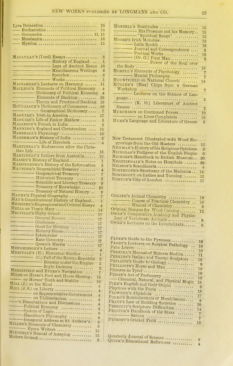 LjTa Dotnestica 15 Eucharistica 15 Germanica 11,15 Messianica 15 Mystica 15 Macaulat'8 (Lord) Essays 8 \ History of England .. 1 Lays of Ancient Homo 18 ■— : Miscellaneous Writings 6 Spcoclios 5 ~ Works 1 Macfaeeen's Lectures on Harmony 11 Macieod's Elements of Political Economy 4 Dictionary of Political Economy 4 Elements of Banking 20 Theory and Practice of Banking 19 McCuLLOCH's Dictionary of Commerce .... 19 — Geographical Dictionary .... 7 Maguire's Irish in America 17 Maguike's Life of Father Mathew 3 MAiLESON's French in India 2 Marking's England and Christendom 16 Maeshali's Physiology 10 Maeshjian's History of India 2 Life of Havelock 4 MAETiifEAu's Endeavours after the Chris- tian Life 16 iVlAETiKEAiJ's Letters from Australia 16 Masset's History of England 1 Massingbeed's History of the Eeformation 3 Maundek's Biographical Treasury 4 Gcogi-aphical Treasury 7 ■ Historical Treasury 3 ~ ■ Scientific and Literary Treasury 9 ~ ■  20 — Troasuiy of Knowledge. • Treasury of Natural History Matjex's Physical Geography 7 Mat's Constitutional History of England.. 1 MEissNEE'sBiographicaland Critical Essays 4 Melia on Virgin Mary j4 Melville's Digby Grand 17 Genera! Bounce 17 Gl^idiators Good for Nothing I7 — Holmliy House 17 — Interpreter 17 ~ Kate Coventry. 17 Queen's Maries 17 MENDELsaonN's Letters , 4 MERr7ALE's (H.) Historical Studies.'..'...' 1 —— (C.) Fall of the Roman Itepublic 2 ~~ ~ Romans under tlicEmpire 2  Boylo Lectures 2 Mereipield and EvERs's Navigation ... 7 Miles on Horse's Foot and Horse Shoeing. 19 on Horses' Teeth and Stables 10 Mill (J.) on the Mind 4 Mill (.T. S.) on Liberty 4 on Representative Government 4 ; ;— on Utilitarianism 4 • 's Dissertations and Discussions 4 Political Economy  ^ ' System of Logic . 4 -Hamilton's Piiilosophy . . , 4 — Inaugural Address at St. Andrew's'. 4 Miller b Elements of Chemistry 0 ~ Hymn Writers  1- MiTcnELL's Manual of Assaying '' la Modern Ireland „ MoNSELL's Beatitudes 15 His Presence not his Memoiy.. 15 ' Spiritual Songs' 15 Moore's Irish Melodies is Lalla Rookh ig - Journal and Correspondence .... 3 —■— Poetical Works is (Dr. G.) First Man 8 —— Power of the Soul over the Body Moeell's Elements of Psychology .'. .'. '.* , '. 7 Mental Philosophy 7 MouNTEiELD on National Church ...14 Muller's (Max) Chips from a German Workshop 7 Lectiu-es on the Science of Lan- guage g (K. O.) Literature of Ancient Greece ; 2 Mttechison on Continued Fevers 10 on Liver Complaints 10 Mtjee's Language and Literature of Greece 2 New Testament Illustrated with Wood En- gravings from the Old Masters 11 Newman's History of his Religious Opinions S Nicholas's Pedigree of the English People 6 Nichols's Handbook to British Museum.. 20 Nightingale's Notes on Hospitals 20 Nilsson's Scandinavia s NoETHCOTE's Sanctuary of the Madonna 14 NoRTHCOTT on Lathes and Turning 12 NoETOK's City of London 17 Odlhtg's Animal Chemistry iq- — Course of Practical Chemistry ..' 10 '—; Manual of Chemistry q Original Designs for Wood Carving 12 Owen's Comparative Anatomy and Physio- logy of Vertebrate Animals s- Owen's Lectures on the Invcrtebrata.'.'.'.'.'. & Packe's Guide to the Pyrenees ^a ?rSf r ■ • • 10 Pereiea's Manual of ilateria Medicai? Perkins's Italian and Tuscan Sculptors 12 Phillips's Guide to Geology  ! Phillipps's Horse and Man -,1 Pictures in Tyrol ^ PlESSE's Art of PerfumeiV ~ Chemical, Natural, and Physical Mi 1* PIKE'S English and thei;a.i^^^^^^ Playtime with the Poets ... ',a Plowden's Abyssinia ',7 PoLKo's Reminiscences of Menddssohn. I Pratis Law of Building Societies ... on Prescott's Scripture Difficulties...  t . Proctor's Handbook of tho Stars t • Saturn ' Ptceopt's Cricket Field ... Qtiartcriy Journal of Soionco . Quick's Educational Reformersa.