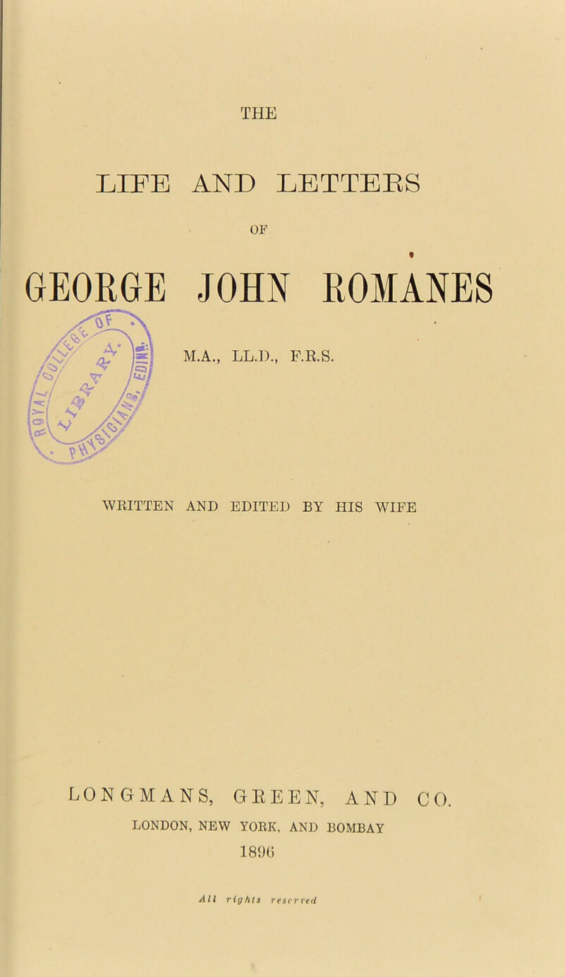 THE LIFE AND LETTEES GEORGE OF JOHN ROMANES M.A., LL.D., F.E.S. WEITTEN AND EDITED BY HIS WIFE LONGMANS, GEEEN, AND LONDON, NEW YOEK, AND BOMBAY 189(5 CO. All righti resvrvtd