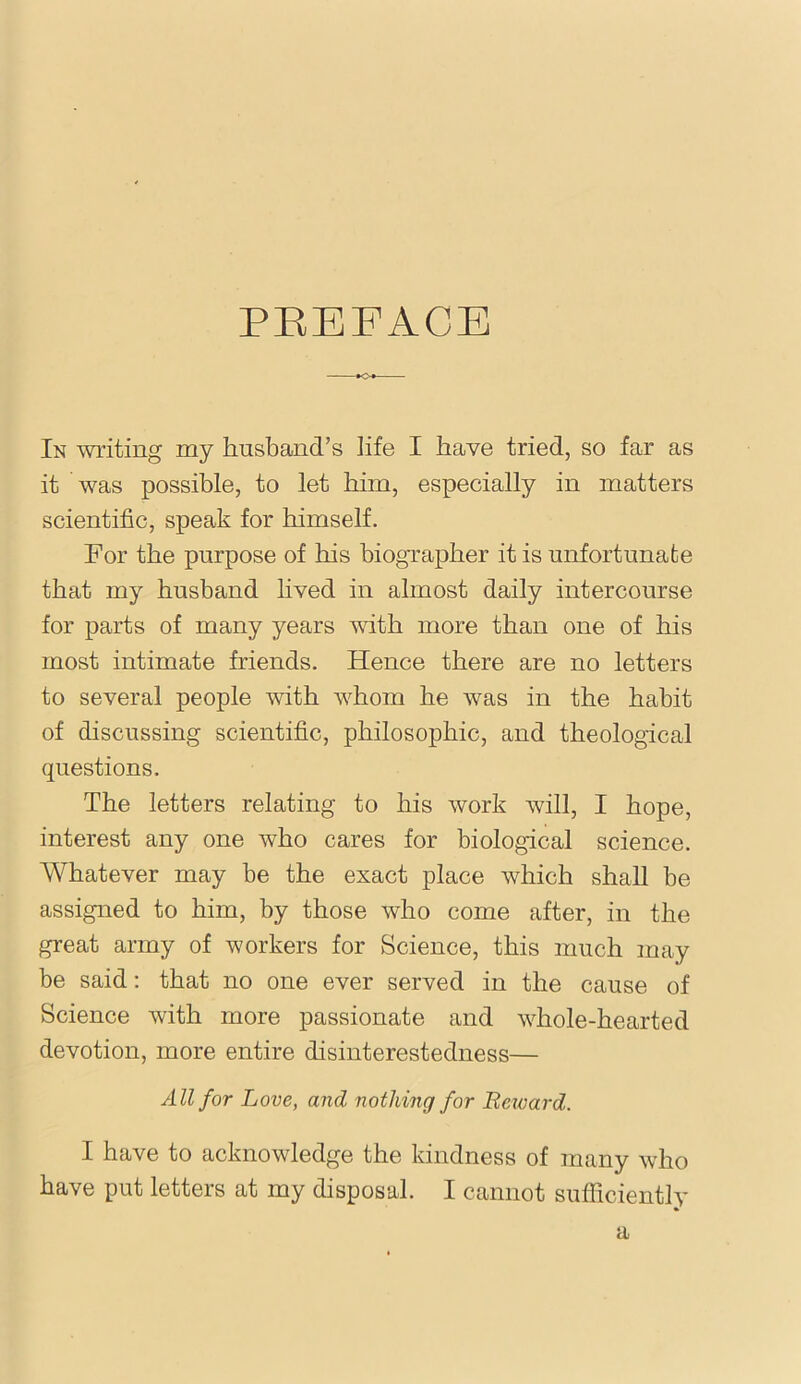 PEEFAOE In writing my husband’s life I have tried, so far as it was possible, to let him, especially in matters scientific, speak for himself. For the purpose of his hiogTapher it is unfortunate that my husband hved in almost daily intercourse for parts of many years with more than one of his most intimate friends. Hence there are no letters to several people with whom he was in the habit of discussing scientific, philosophic, and theological questions. The letters relating to his work will, I hope, interest any one who cares for biological science. Whatever may be the exact place which shall be assigned to him, by those who come after, in the great army of workers for Science, this much may be said: that no one ever served in the cause of Science with more passionate and whole-hearted devotion, more entire disinterestedness— All for Love, and nothing for Bexoard. I have to acknowledge the kindness of many who have put letters at my disposal. I cannot sufficiently a