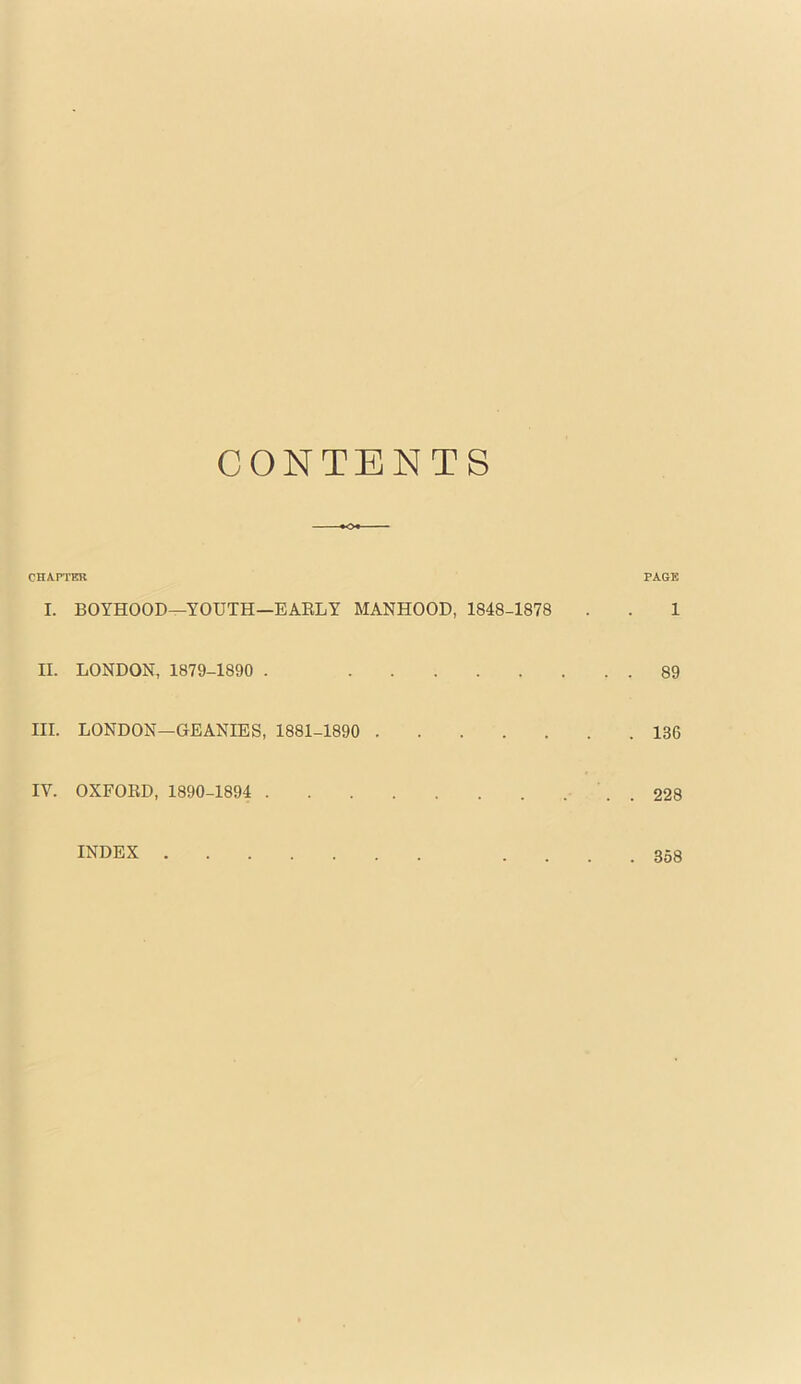 CONTENTS CHAPTER PAGE I. BOYHOOD—YOUTH—EAELY MANHOOD, 1848-1878 . . 1 II. LONDON, 1879-1890 . 89 III. LONDON—GEANIES, 1881-1890 136 IV. OXFOED, 1890-1894 . 228 index .... 358