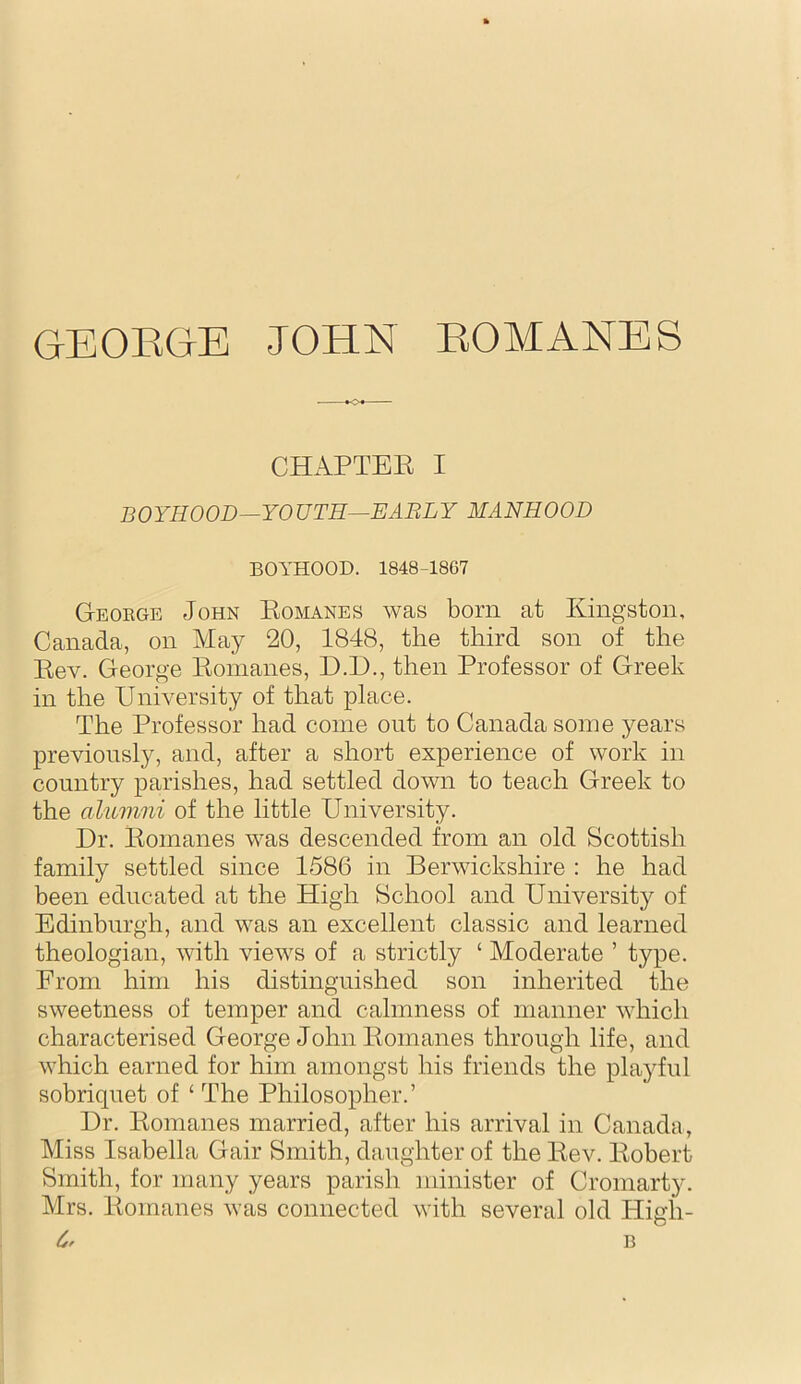 GEOKGE JOHN EOMANES ♦-c^ CHAPTEE I BOYHOOD—YOUTH^EABLY MANHOOD BOYHOOD. 1848-18G7 Geoege John Eomanes was born at Kingston, Canada, on May 20, 1848, the third son of the Eev. George Eomanes, D.D., then Professor of Greek in the University of that place. The Professor had come out to Canada some years previously, and, after a short experience of work in country parishes, had settled down to teach Greek to the alumni of the little University. Dr. Eomanes was descended from an old Scottish family settled since 1586 in Berwickshire : he had been educated at the High School and University of Edinburgh, and was an excellent classic and learned theologian, with views of a strictly ‘ Moderate ’ type. From him his distinguished son inherited the sweetness of temper and calmness of manner which characterised George John Eomanes through life, and which earned for him amongst his friends the playful sobriquet of ‘ The Philosopher.’ Dr. Eomanes married, after his arrival in Canada, Miss Isabella Gair Smith, daughter of the Eev. Eobert Smith, for many years parish minister of Cromarty. Mrs. Eomanes weis connected with several old High- 6^ B