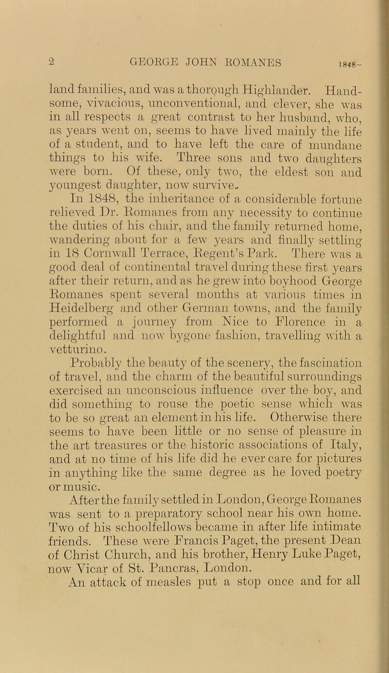1848- land families, and was a thoi’Qugii Highlander. Hand- some, vivacious, unconventional, and clever, she was in all respects a great contrast to her Imshand, who, as years went on, seems to have lived mainly the life of a student, and to have left the care of mundane things to his wife. Three sons and two daughters were born. Of these, only two, the eldest son and youngest daughter, now survive- In 1848, the inheritance of a considerable fortune relieved Dr. liomanes from any necessity to continue the duties of his chair, and the family returned home, wandering about for a few years and finally settling- in 18 Cornwall Terrace, Kegent’s Park. There was a good deal of continental travel during these first years after their return, and as he grew into boyhood George liomanes spent several months at various times in Heidelberg and other German towns, and the family performed a journey from Nice to Florence in a delightful and now bygone fashion, travelling with a vetturino. Probably the beauty of the scenery, the fascination of travel, and the charm of the beautiful surroundings exercised an unconscious influence over the boy, and did something to rouse the poetic sense which was to be so great an element in his life. Otherwise there seems to have been little or no sense of pleasure in the art treasures or the historic associations of Italy, and at no time of his life did he ever care for pictures in anything like the same degree as he loved poetry or music. After the family settled in London, George Pomanes was sent to a preparatory school near his own home. Two of his schoolfellows became in after life intimate friends. These were Francis Paget, the present Dean of Christ Church, and his brother, Henry Luke Paget, now Vicar of St. Pancras, London. An attack of measles put a stop once and for all