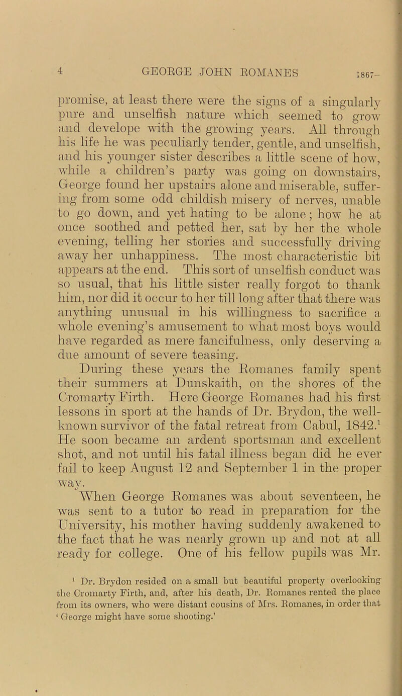 1867 ])romise, at least there were the signs of a singularly pure and unselfish nature which seemed to grow and develope with the growing years. All through his life he was peculiarly tender, gentle, and unselfish, and his younger sister describes a little scene of how, while a children’s party was going on downstairs, C-leorge found her upstairs alone and miserable, suffer- ing from some odd childish misery of nerves, unable to go down, and yet hating to be alone; how he at once soothed and petted her, sat by her the whole evening, telling her stories and successfully driving away her unhappiness. The most characteristic bit appears at the end. This sort of unselfish conduct was so usual, that his little sister really forgot to thank him, nor did it occur to her till long after that there was anything unusual in his willingness to sacrifice a whole evening’s amusement to what most boys would liave regarded as mere fancifulness, only deserving a due amount of severe teasing. During these 3^<jars the Eomanes family spent their summers at Dunskaith, on the shores of the Cromarty Firth. Here George Eomanes had his first lessons in sport at the hands of Dr. Brydon, the well- known survivor of the fatal retreat from Cabul, 1842.^ He soon became an ardent sportsman and excellent shot, and not until his fatal illness began did he ever fail to keep August 12 and September 1 in the proper way. AVhen George Eomanes was about seventeen, he was sent to a tutor to read in preparation for the University, his mother having suddenly awakened to the fact that he was nearly grown up and not at all ready for college. One of his fellow pupils was Mr. ' Dr. Brydon resided on a small but beai;tiful property overlooking the Cromarty Firth, and, after his death, Dr. Eomanes rented the place from its owners, who were distant cousins of Mrs. Eomanes, in order that ‘ George might have some shooting.’