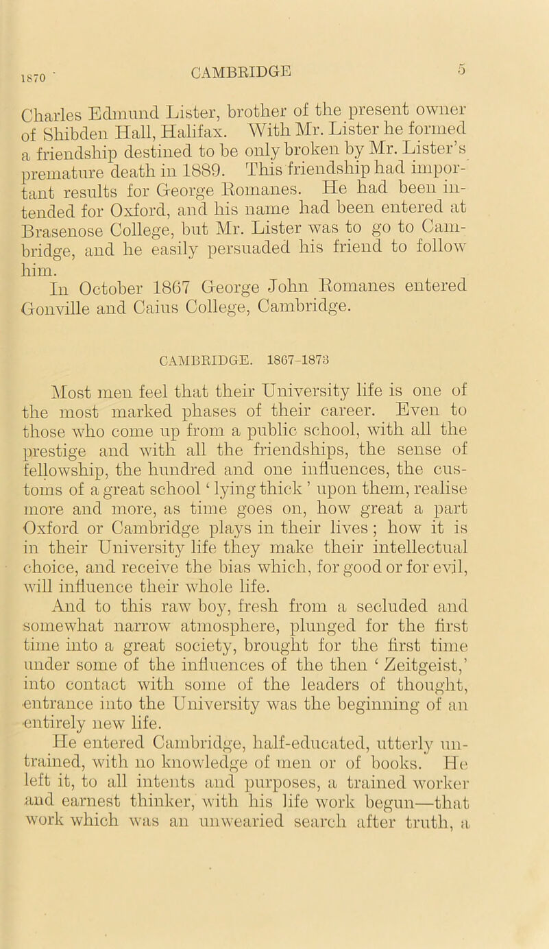 1870 a\MBEIDGE o Charles Ediniind Lister, brother of the present owner of Shibden Hall, Halifax. With Mr. Lister he formed a friendship destined to be only broken by Mr. Lister’s premature death in 1889. This friendship had impor- tant results for George Eomanes. He had been in- tended for Oxford, and his name had been entered at Brasenose College, but Mr. Lister was to go to Cam- bridge, and he easily persuaded his friend to follow him. In October 1867 George John Eomanes entered Gonville and Cains College, Cambridge. CAMBRIDGE. 18G7-187B Most men feel that their University life is one of the most marked phases of their career. Even to those who come up from a public school, with all the prestige and with all the friendships, the sense of fellowship, the hundred and one influences, the cus- toms of a great school ‘ lying thick ’ upon them, realise more and more, as time goes on, how great a part Oxford or Cambridge plays in their lives; how it is in their University life they make their intellectual choice, and receive the bias which, for good or for evil, will influence their whole life. And to this raw boy, fresh from a secluded and somewhat narrow atmosphere, plunged for the first time into a great society, brought for the first time under some of the influences of the then ‘ Zeitgeist,’ into contact with some of the leaders of thought, ■entrance into the University was the beginning of an ■entirely new life. He entered Cambridge, half-educated, utterly un- trained, with no knowledge of men or of books. He left it, to all intents and purposes, a trained worker and earnest thinker, with his life work begun—that work which was an unwearied search after truth, a