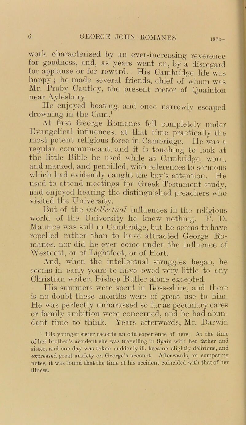 1870- work characterised by an ever-increasing reverence for goodness, and, as years went on, by a disregard for applause or for reward. His Cambridge life was happy ; he made several friends, chief of whom was Mr. Proby Caiitley, the present rector of Qnainton near Aylesbury. He enjoyed boating, and once narrowly escaped drowning in the Cam.' At first George Pomanes fell completely under Evangelical infinences, at that time practically rhe most potent religions force in Cambridge. He was a regular communicant, and it is touching to look at the little Hible he used while at Cambridge, worn, and marked, and pencilled, with references to sermons which had evidently caught the boy’s attention. He used to attend meetings for Greek Testament study, and enjoyed hearing the distinguished preachers who visited the University. But of the intellectual influences in the religious world of the University he knew nothing. F. 1). Maurice was still in Cambridge, but he seems to have repelled rather than to have attracted George Eo- manes, nor did he ever come under the influence of Westcott, or of Lightfoot, or of Hort. And, when the intellectual struggles began, he seems in early years to have owed very little to any Christian writer, Bishop Butler alone excepted. His summers were spent in Eoss-shire, and there is no doubt these months were of great use to him. He was perfectly unharassed so far as pecuniary cares or family ambition were concerned, and he had abun- dant time to think. Years afterwards, Mr. Darwin ' His younger sister records an odd experience of hers. At the time of her brother’s accident she was travelling in Spain with her father and sister, and one day was taken suddenly ill, became slightly delirious, and expressed great anxiety on George’s account. Afterwards, on comparing notes, it was found that the time of his accident coincided with that of her illness.