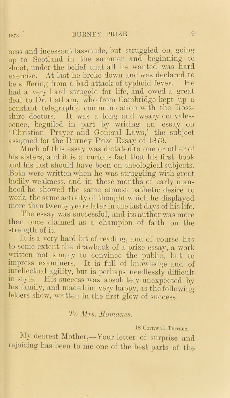 1873 ness and incessant lassitude, but struggled on, going up to Scotland in the summer and beginning to shoot, under the belief that all he wanted was hard exercise. iVt last he broke down and was declared to be suffering from a had attack of typhoid fever. He had a very hard struggle for life, and owed a great deal to Dr. Latham, who from Cambridge kept up a constant telegraphic communication with the Eoss- shire doctors. It was a long and weary convales- cence, beguiled in part by writing an essay on ‘ Christian Prayer and General Laws,’ the subject assigned for the Burney Prize Essay of 1873. Much of this essay was dictated to one or other of his sisters, and it is a curious fact that his first book and his last should have been on theological subjects. Both were written when he was struggling with great bodily weakness, and in these months of early man- hood he showed the same almost pathetic desire to work, the same activity of thought which he displayed more than twenty years later in the last days of his life. The essay was successful, and its author was more than once claimed as a champion of faith on the strength of it. It is a very hard bit of reading, and of course has to some extent the drawback of a prize essay, a work written not simply to convince the public, but to impress examiners. It is full of knowledge and of intellectual agility, but is perhaps needlessly difficult in style. His success was absolutely unexpected by his family, and made him very happy, as the following- letters show, written in the first glow of success. To Mrs. Bomanes. 18 Cornwall 1 rerrace. My dearest Mother,—Your letter of surprise and rejoicing has been to me one of the best parts of the