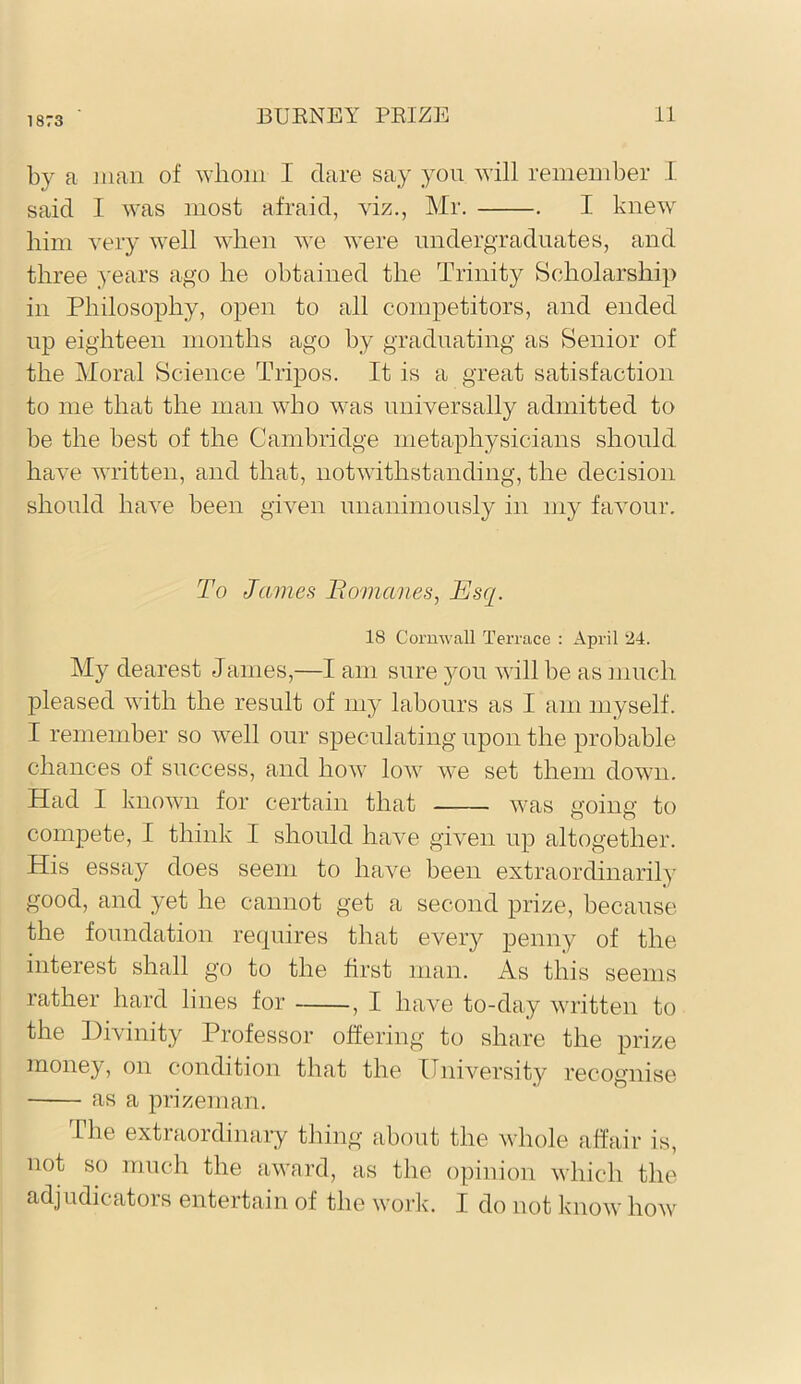 1873 by a man of whom I dare say you will remember I. said I was most afraid, viz., Mr. . I knew him very well when we were undergraduates, and three years ago he obtained the Trinity Scholarship in Philosophy, open to all competitors, and ended up eighteen months ago by graduating as Senior of the Moral Science Tripos. It is a great satisfaction to me that the man who was universally admitted to be the best of the Cambridge metaphysicians should have written, and that, notwithstanding, the decision should have been given unanimously in my favour. To James Bomanes, Esq. 18 Cornwall Terrace : x\pril 24. My dearest James,—I am sure 5^11 will be as much pleased with the result of my labours as I am myself. I remember so well our speculating upon the probable chances of success, and how low we set them down. Had I known for certain that was going to compete, I think I should have given up altogether. His essay does seem to have been extraordinarily good, and yet he cannot get a second prize, because, the foundation requires that every penny of the interest shall go to the first man. As this seems rather hard lines for , I have to-day written to the Divinity Professor offering to share the prize money, on condition that the University recognise as a prizeman. The extraordinary thing about the whole affair is, not so much the award, as the o])inion which the adjudicators entertain of the work. I do not know how