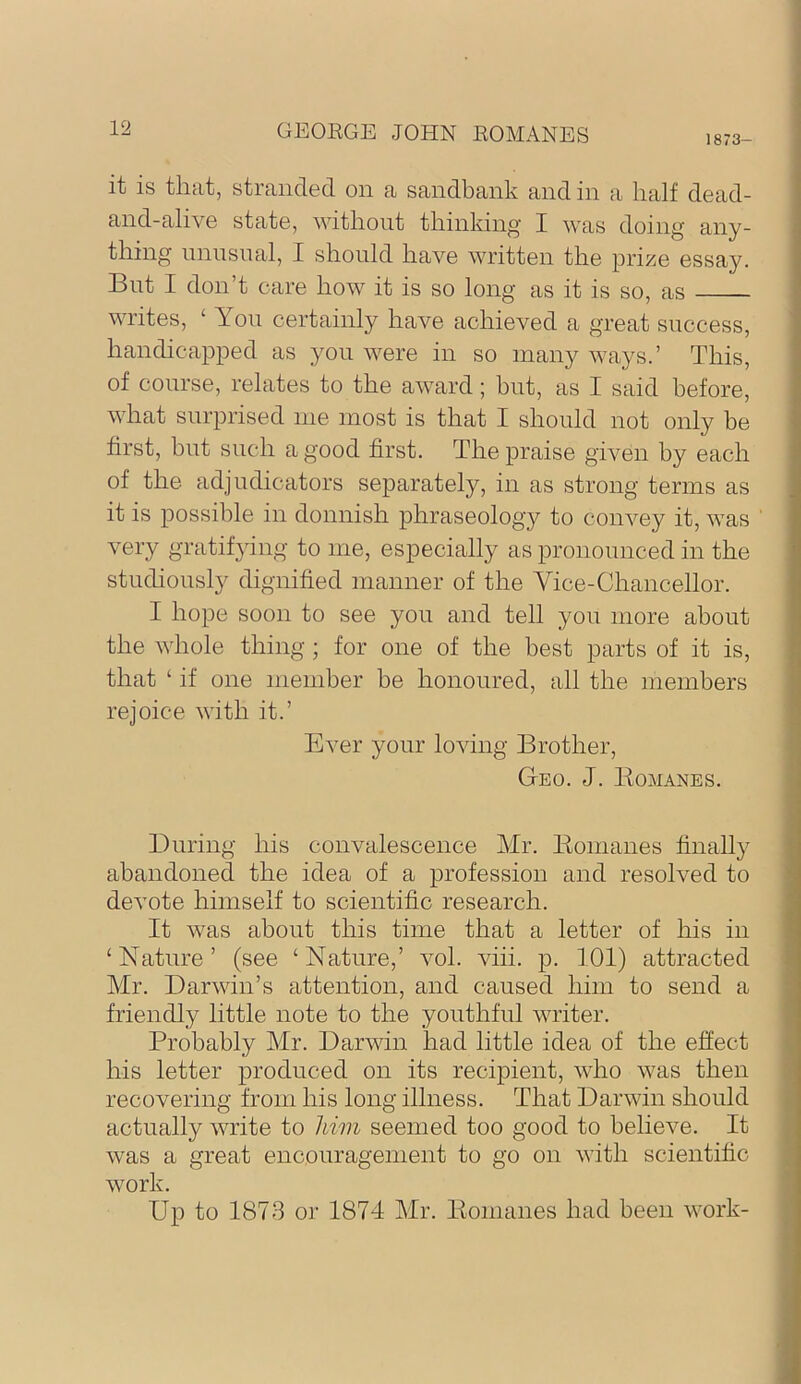 1873- it is that, stranded on a sandbank and in a half dead- and-alive state, without thinking' I was doing any- thing unnsnal, I should have written the prize essay. But I don’t care how it is so long as it is so, as writes, ‘ Yon certainly have achieved a great success, handicapped as yon were in so many ways.’ This, of course, relates to the award; but, as I said before, what surprised me most is that I should not only be first, but such a good first. The praise given by each of the adjudicators separately, in as strong terms as it is possible in donnish phraseology to convey it, was very gratifying to me, especially as pronounced in the studiously dignified manner of the Vice-Chancellor. I hope soon to see you and tell yon more about the whole thing ; for one of the best parts of it is, that ‘ if one member be honoured, all the members rejoice with it.’ Ever your loving Brother, Geo. J. lioMANEs. During his convalescence Mr. Eomanes finally abandoned the idea of a profession and resolved to devote himself to scientific research. It was about this time that a letter of his in ‘ Nature ’ (see ‘ Nature,’ vol. viii. p. 101) attracted Mr. Darwin’s attention, and caused him to send a friendly little note to the youthful writer. Probably Mr. Darwin had little idea of the effect his letter produced on its recipient, who was then recovering from his long illness. That Darwin should actually write to him seemed too good to believe. It was a great encouragement to go on with scientific work. Up to 1873 or 1874 Mr. Eomanes had been work-