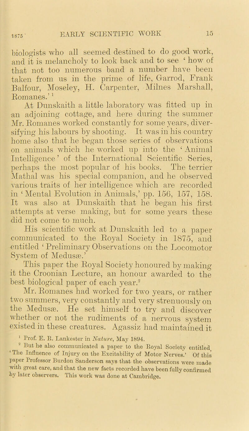 1875 ■ biologists who all seemed destined to do good work, and it is melancholy to look back and to see ‘ how of that not too nmnerons band a nnmber have been taken from ns in the prime of life, Garrod, Frank Balfonr, Moseley, H. Carpenter, Milnes Marshall, Eomanes.’ ^ At Dimskaith a little laboratory was fitted np in an adjoining cottage, and here during the summer Mr. Eomanes worked constantly for some years, diver- sifying his labours by shooting. It was in his country home also that he began those series of observations on animals which he worked np into the ‘ Animal Intelligence ’ of the International Scientific Series, perhaps the most popular of his books. The terrier Mathal was his special companion, and he observed various traits of her intelligence which are recorded in ‘ Mental Evolution in Animals,’ pp. 156, 157, 158. It was also at Dimskaith that he began his first attempts at verse making, but for some 3^ears these did not come to much. His scientific work at Dimskaith led to a paper communicated to the Eoyal Society in 1875, and ■entitled ‘ Preliminary Observations on the Locomotor System of Mednsie.’ This paper the Eoyal Society honoured by making it the Croonian Lecture, an honour awarded to the best biological paper of each year.^ Mr. Eomanes had worked for two years, or rather two summers, very constantly and very strenuously on the Medusie. He set himself to try and discover whether or not the rudiments of a nervous system existed in these creatures. Agassiz had maintai'ned it ^ Prof. E. R. Lankester in Nature, May 1694. ^ But he also communicated a paper to the Royal Society entitled ‘ Tlie Influence of Injury on the Excitability of Motor Nerves.’ Of this pn,per Professor Burdon Sanderson says that the observations were made with great care, and that the new facts recorded have been fully confirmed by later observers. This work was done at Cambridge.