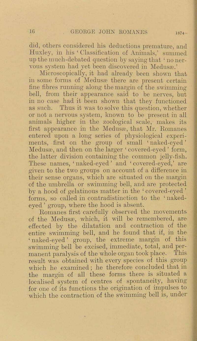 1874- did, others considered his deductions premature, and Huxley, in his ‘ Classification of Animals,’ summed up the much-debated question by saying that ‘ no ner- vous system had yet been discovered in Medusa;.’ Microscopically, it had already been shown that in some forms of Medusae there are present certain fine fibres running along the margin of the swimming bell, from their appearance said to be nerves, but in no case had it been shown that they functioned as such. Thus it was to solve this question, whether or not a nervous sj^stem, known to be present in all animals higher in the zoological scale, makes its first appearance in the Medusae, that Mr. Eomanes entered upon a long series of physiological experi- ments, first on the group of small ‘ naked-eyed ’ Medusaq and then on the larger ‘ covered-eyed ’ form, the latter division containing the common jelly-fish. These names, ‘ naked-eyed ’ and ‘ covered-eyed,’ are given to the two groups on account of a difference in their sense organs, which are situated on the margin of the umbrella or swimming bell, and are protected by a hood of gelatinous matter in the ‘ covered-eyed ’ forms, so called in contradistinction to the ‘ naked- eyed ’ group, where the hood is absent. Eomanes first carefully observed the movements- of the Medusae, which, it will be remembered, are effected by the dilatation and contraction of the entire swimming bell, and he found that if, in the ‘naked-eyed’ group, the extreme margin of this swimming bell be excised, immediate, total, and per- manent paralysis of the whole organ took j)lace. This result Avas obtained AAuth every species of this group' which he examined; he therefore concluded that in the margin of all these forms there is situated a localised system of centres of spontaneity, haAung for one of its functions the origination of impulses to which the contraction of the SAvimming bell is, under-