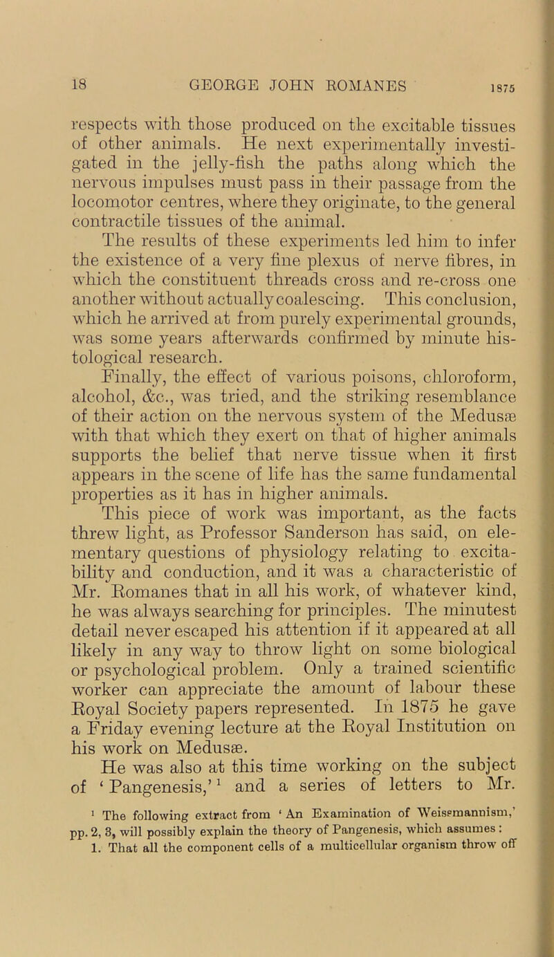 respects with those produced on the excitable tissues of other animals. He next experimentally investi- gated in the jelly-fish the paths along which the nervous impulses must pass in their passage from the locomotor centres, where they originate, to the general contractile tissues of the animal. The results of these experiments led him to infer the existence of a very fine plexus of nerve fibres, in which the constituent threads cross and re-cross one another vdthout actually coalescing. This conclusion, which he arrived at from purely experimental grounds, was some years afterwards confirmed by minute his- tological research. Finally, the effect of various poisons, chloroform, alcohol, &c., was tried, and the striking resemblance of their action on the nervous system of the Medusae with that which they exert on that of higher animals supports the belief that nerve tissue when it first appears in the scene of life has the same fundamental properties as it has in higher animals. This piece of work was important, as the facts threw light, as Professor Sanderson has said, on ele- mentary questions of physiology relating to excita- bility and conduction, and it was a characteristic of Mr. Eomanes that in all his work, of whatever kind, he was always searching for principles. The minutest detail never escaped his attention if it appeared at all likely in any way to throw light on some biological or psychological problem. Only a trained scientific worker can appreciate the amount of labour these Royal Society papers represented. In 1875 he gave a Friday evening lecture at the Royal Institution on his work on Medusae. He was also at this time working on the subject of ‘ Pangenesis,’ ^ and a series of letters to Mr. * The following extract from ‘ An Examination of Weisemannism,’ pp. 2, 3, will possibly explain the theory of Pangenesis, which assumes : 1. That all the component cells of a multicellular organism throw off