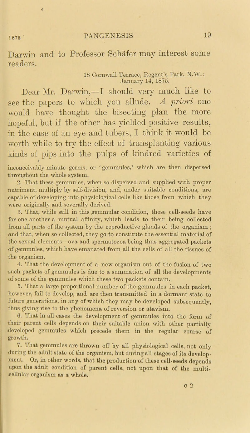 1875 Darwin and to Professor Schafer may interest some readers. 18 Cornwall Terrace, Regent’s Park, N.W.: January 14, 1875. Dear Mr. Darwin,—I should very much like to see the papers to which you allude. A priori one would have thought the bisecting plan the more hopeful, but if the other has yielded positive results, in the case of an eye and tubers, I think it would be worth while to try the effect of transplanting various kinds of pips into the pulps of kindred varieties of * inconceivably minute germs, or ‘ gemmules,’ which are then dispersed throughout the whole system. 2. That these gemmules, when so dispersed and supplied with proper nutriment, multiply by self-division, and, under suitable conditions, are capable of developing into physiological cells like those from which they were originally and severally derived. 3. That, while sthl in this gemmular condition, these cell-seeds have for one another a mutual affinity, which leads to their being collected from all parts of the system by the reproductive glands of the organism ; and that, when so collected, they go to constitute the essential material of the sexual elements—ova and spermatozoa being thus aggregated packets of gemmules, which have emanated from all the cells of all the tissues of the organism. 4. That the development of a new organism out of the fusion of two •such packets of gemmules is due to a summation of all the developments of some of the gemmules which these two packets contain. 5. That a large proportional number of the gemmules in each packet, however, fail to develop, and are then transmitted in a dormant state to future generations, in any of which they may be developed subsequently, thus giving rise to the phenomena of reversion or atavism. 6. That in all cases the development of gemmules into the form of their parent cells depends on their suitable union with other partially •developed gemmules which precede them in the regular course of growth. 7. That gemmules are thrown off by all physiological cells, not only during the adult state of the organism, but during all stages of its develop- ment. Or, in other words, that the production of these cell-seeds depends upon the adult condition of parent cells, not upon that of the multi- cellular organism as a whole.