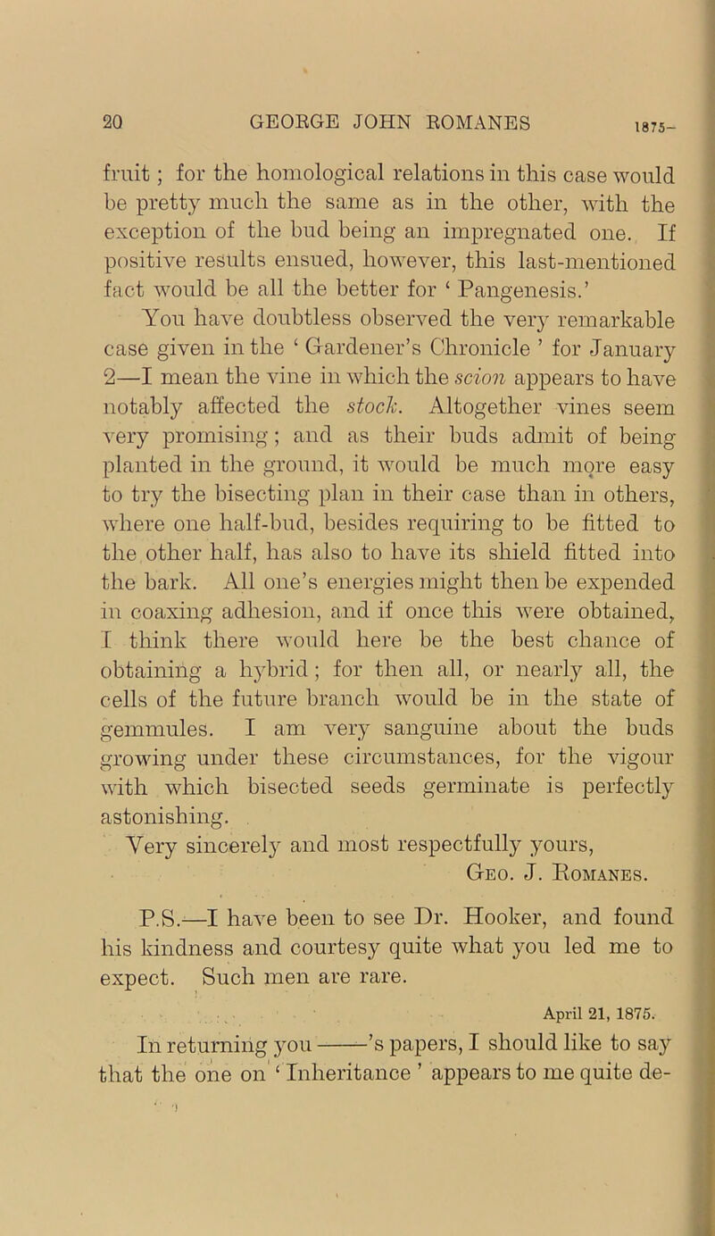 1875- fruit ; for the homological relations in this case would ; he pretty much the same as in the other, with the exception of the bud being an impregnated one. If ‘ positive results ensued, however, this last-mentioned ^ fact would be all the better for ‘ Pangenesis.’ You have doubtless observed the very remarkable case given in the ‘ Gardener’s Chronicle ’ for January ; 2—I mean the vine in which the scion appears to have ^ notably affected the stocli. Altogether vines seem very promising; and as their buds admit of being • planted in the ground, it would be much more easy \ to try the bisecting plan in their case than in others, where one half-bud, besides requiring to be fitted to i the other half, has also to have its shield fitted into i the bark. All one’s energies might then be expended in coaxing adhesion, and if once this were obtained, I think there would here be the best chance of obtaining a hybrid ; for then all, or nearly all, the cells of the future branch would be in the state of gemmules. I am very sanguine about the buds growing under these circumstances, for the vigour with which bisected seeds germinate is perfectly astonishing. , Very sincerely and most respectfully yours. Geo. J. Eomanes. P.S.-—I have been to see Dr. Hooker, and found his kindness and courtesy quite what you led me to expect. Such men are rare. April 21, 1875. In returning you -’s papers, I should like to say that the one on ‘ Inheritance ’ appears to me quite de-