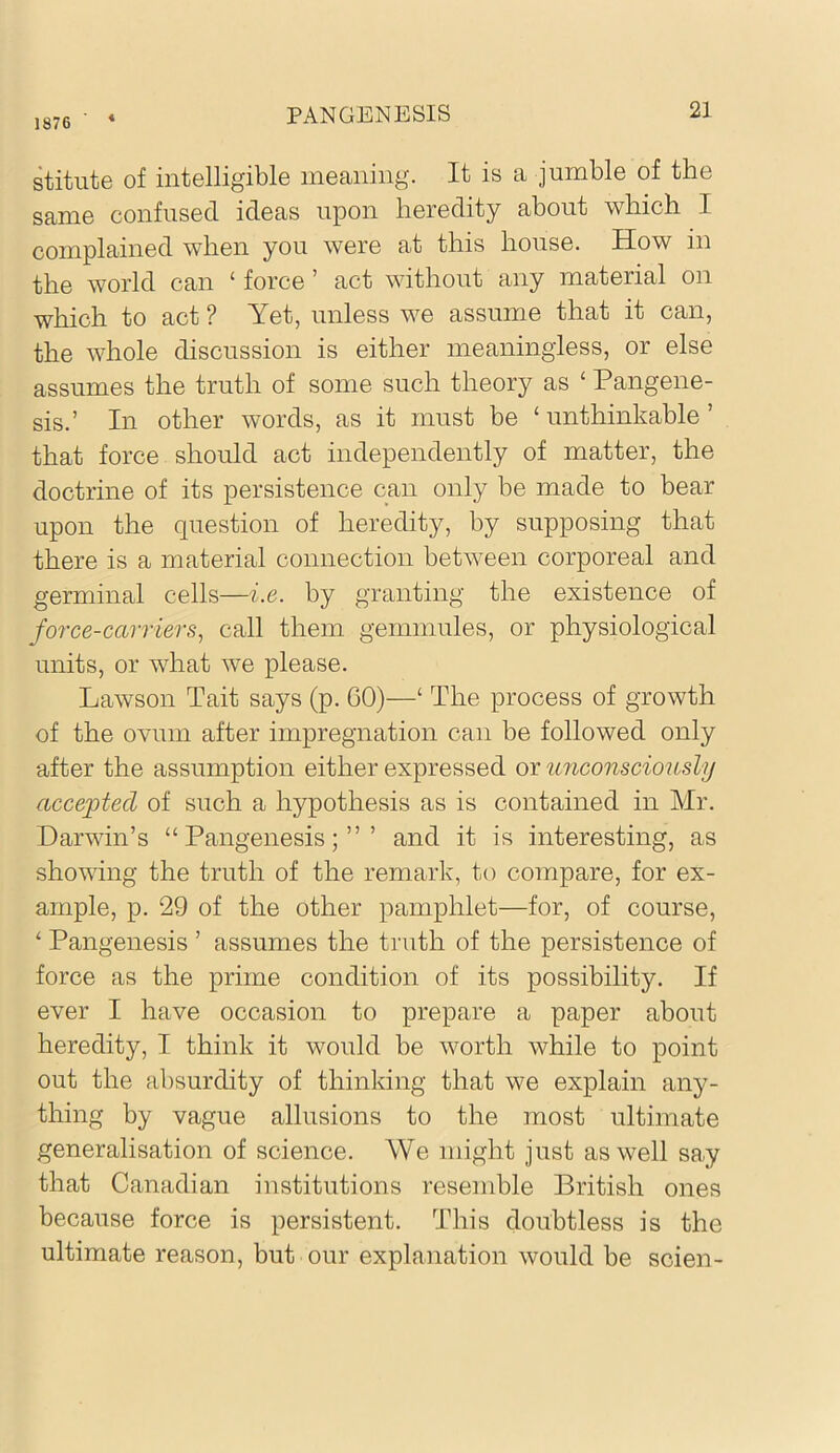 1876 toute of intelligible meaning. It is a jumble of the same confused ideas upon heredity about which I complained when you were at this house. How in the world can ‘ force ’ act without any material on which to act ? Yet, unless we assume that it can, the whole discussion is either meaningless, or else assumes the truth of some such theory as ‘ Pangene- sis.’ In other words, as it must be ‘ unthinkable ’ that force should act independently of matter, the doctrine of its persistence can only be made to bear upon the question of heredity, by supposing that there is a material connection between corporeal and germinal cells—i.e. by granting the existence of force-carriers, call them gemmules, or physiological units, or what we please. Lawson Tait says (p. 60)—‘ The process of growth of the ovum after impregnation can be followed only after the assumption either expressed or unconsciously accepted of such a hypothesis as is contained in Mr. Darwin’s “Pangenesis;”’ and it is interesting, as shomng the truth of the remark, to compare, for ex- ample, p. 29 of the other pamphlet—for, of course, ‘ Pangenesis ’ assumes the truth of the persistence of force as the prime condition of its possibility. If ever I have occasion to prepare a paper about heredity, I think it would be worth while to point out the absurdity of thinking that we explain any- thing by vague allusions to the most ultimate generalisation of science. We might just as well say that Canadian institutions resemble British ones because force is persistent. This doubtless is the ultimate reason, but our explanation would be scien-