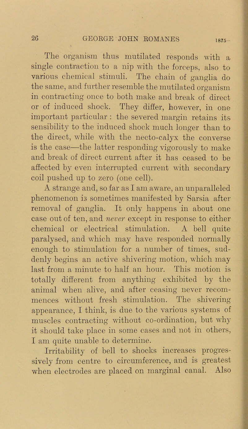 1875- The organism thus mutilated responds with a single contraction to a nip with the forceps, also to various chemical stimuli. The chain of ganglia do the same, and further resemble the mutilated organism in contracting once to both make and break of direct or of induced shock. They differ, however, in one important particular : the severed margin retains its sensibility to the induced shock much longer than to the direct, while with the necto-c^xlyx the converse is the case—the latter responding vigorously to make and break of direct current after it has ceased to be affected by even interrupted current with secondary coil pushed up to zero (one cell). A strange and, so far as I am aware, an unparalleled phenomenon is sometimes manifested by Sarsia after removal of ganglia. It only happens in about one case out of ten, and never except in response to either chemical or electrical stimulation. A bell quite paralysed, and which may have responded normally enough to stimulation for a number of times, sud- denly begins an active shivering motion, which may last from a minute to half an hour. This motion is totally different from anything exhibited by the animal when alive, and after ceasing never recom- mences without fresh stimulation. The shivering appearance, I think, is due to the various systems of muscles contracting without co-ordination, but why it should take place in some cases and not in others, I am quite unable to determine. Irritability of bell to shocks increases progres- sively from centre to circumference, and is greatest when electrodes are placed on marginal canal. Also