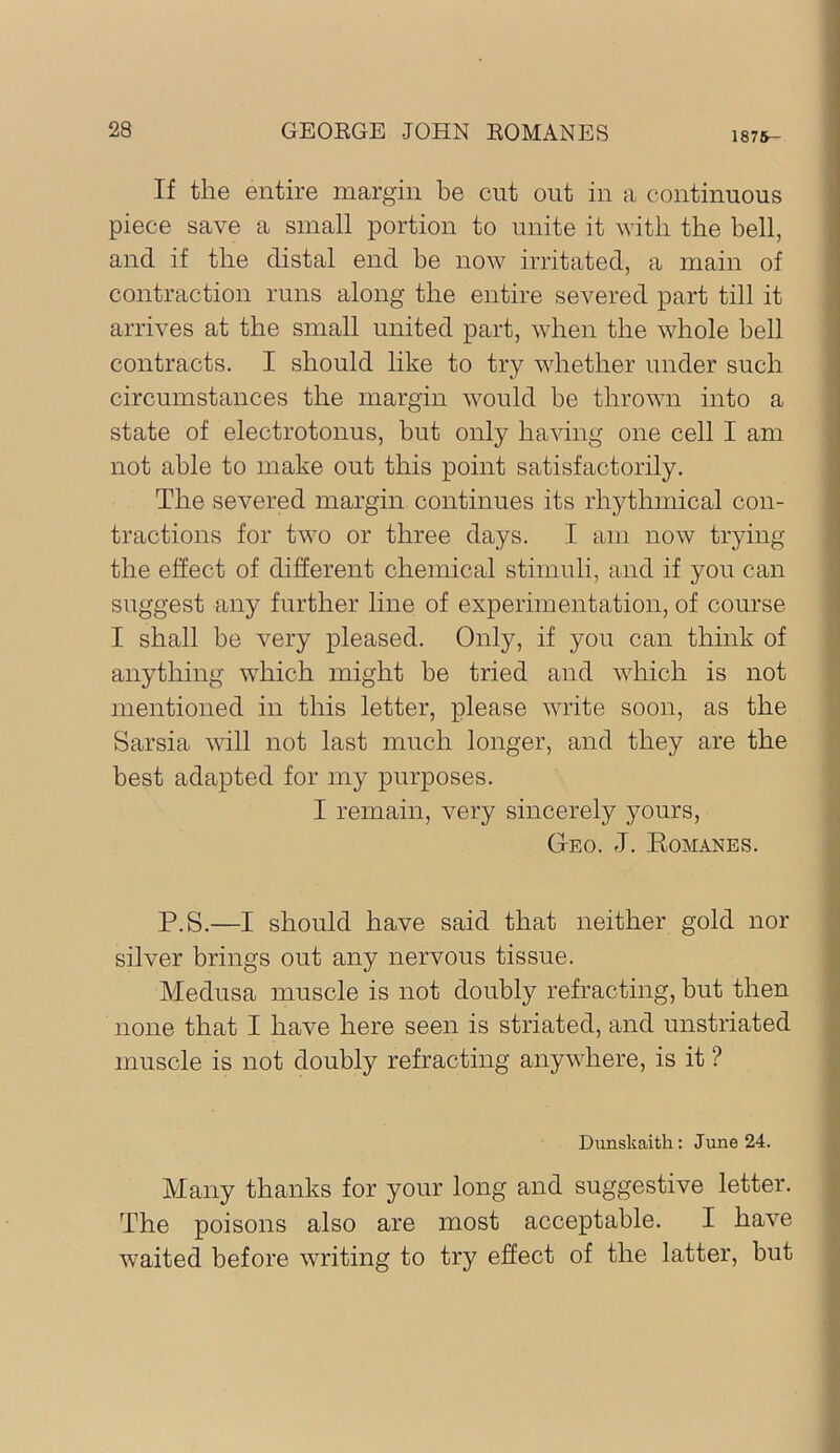 1876- If the entire margin be cut out in a continuous piece save a small portion to unite it with the bell, and if the distal end be now irritated, a main of contraction runs along the entire severed part till it arrives at the small united part, when the whole bell contracts. I should like to try whether under such circumstances the margin would he thrown into a state of electrotonus, but only having one cell I am not able to make out this point satisfactorily. The severed margin continues its rhythmical con- tractions for two or three days. I am now trying the effect of different chemical stimuli, and if you can suggest any further line of experimentation, of course I shall be very pleased. Only, if you can think of anything which might be tried and which is not mentioned in this letter, please write soon, as the Sarsia will not last much longer, and they are the best adapted for my purposes. I remain, very sincerely yours, Geo. J. Eomanes. P.S.—I should have said that neither gold nor silver brings out any nervous tissue. Medusa muscle is not doubly refracting, but then none that I have here seen is striated, and unstriated muscle is not doubly refracting anywhere, is it ? Dimskaith: June 24. Many thanks for your long and suggestive letter. The poisons also are most acceptable. I have waited before writing to try effect of the latter, but