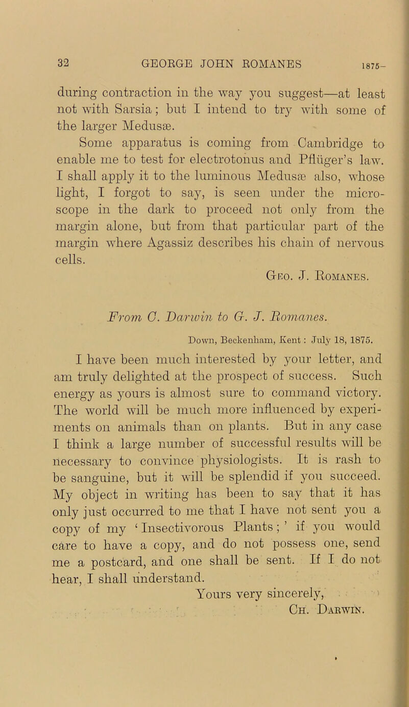 1875- during contraction in the way you suggest—at least not with Sarsia; but I intend to try with some of the larger Medusse. Some apparatus is coming from Cambridge to enable me to test for electrotonus and Pfiiiger’s law. I shall apply it to the luminous Medusa; also, whose light, I forgot to say, is seen under the micro- scope in the dark to proceed not only from the margin alone, but from that particular part of the margin where Agassiz describes his chain of nervous cells. Geo. J. Eomanes. From G. Darwin to G. J. Bomanes. Down, Beckenham, Kent: Jnlj'^ 18, 1875. I have been much interested by your letter, and am truly delighted at the prospect of success. Such energy as yours is almost sure to command victory. The world will be much more influenced by experi- ments on animals than on plants. But in any case I think a large number of successful results will be necessary to convince physiologists. It is rash to be sanguine, but it will be splendid if you succeed. My object in writing has been to say that it has only just occurred to me that I have not sent you a copy of my ‘ Insectivorous Plants; ’ if you would care to have a copy, and do not possess one, send me a postcard, and one shall be sent. If I do not hear, I shall understand. Yours very sincerely, '' • ^ Ch. Dakwin.