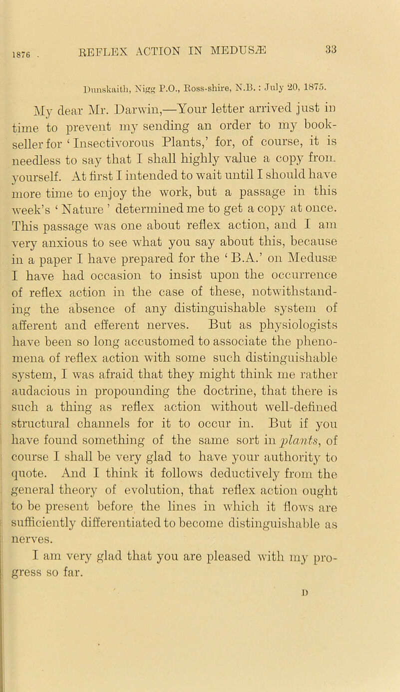1876 . Dunskaith, Ni P.O., Koss-shire, N.13.: July ‘JO, 1875. My dear Mr. Darivin,—Your letter arrived just iii time to prevent my sending an order to my book- seller for ‘ Insectivorous Plants,’ for, of course, it is needless to say that I shall highly value a copy from }'Ourself. At first I intended to wait until I should have more time to enjoy the work, but a passage in this week’s ‘ Nature ’ determined me to get a copy at once. This passage was one about reflex action, and I am very anxious to see what you say about this, because in a paper I have prepared for the ‘ B.A.’ on Medusas I have had occasion to insist upon the occurrence of reflex action in the case of these, notwithstand- ing the absence of any distinguishable system of afferent and efferent nerves. But as physiologists have been so long accustomed to associate the pheno- mena of reflex action with some such distinguishable system, I was afraid that they might think me rather audacious in propounding the doctrine, that there is such a thing as reflex action without well-defined structural channels for it to occur in. But if you have found something of the same sort in plants^ of course I shall be very glad to have your authority to quote. And I think it follows deductively from the general theory of evolution, that reflex action ought to be present before the lines in which it flows are sufficiently differentiated to become distinguishable as nerves. I am very glad that you are pleased with my pro- gress so far. I)