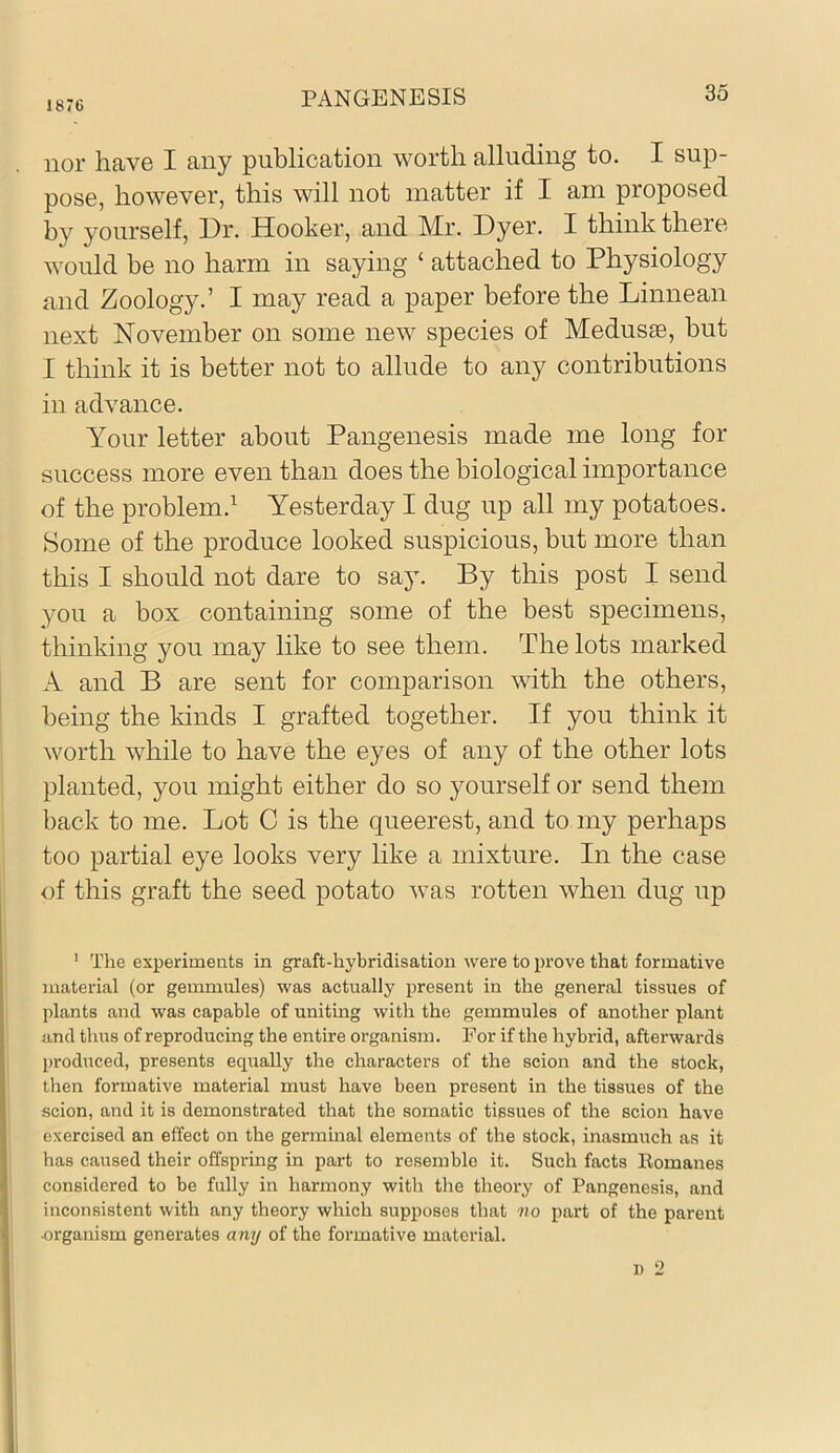 1876 PANGENESIS nor have I any publication worth alluding to. I sup- pose, however, this will not matter if I am proposed by yourself. Dr. Hooker, and Mr. Dyer. I think there would be no harm in saying ‘ attached to Physiology and Zoology.’ I may read a paper before the Linnean next November on some new species of Medusae, but I think it is better not to allude to any contributions in advance. Your letter about Pangenesis made me long for success more even than does the biological importance of the problem.^ Yesterday I dug up all my potatoes. Some of the produce looked suspicious, but more than this I should not dare to say. By this post I send you a box containing some of the best specimens, thinking you may like to see them. The lots marked A and B are sent for comparison with the others, being the kinds I grafted together. If you think it worth while to have the eyes of any of the other lots planted, you might either do so yourself or send them back to me. Lot C is the queerest, and to my perhaps too partial eye looks very like a mixture. In the case of this graft the seed potato was rotten when dug up ’ The experiments in graft-hybridisation were to prove that formative material (or gemmules) was actually present in the general tissues of plants and was capable of uniting with the gemmules of another plant and thirs of reproducing the entire organism. For if the hybrid, afterwards produced, presents equally the characters of the scion and the stock, then formative material must have been present in the tissues of the scion, and it is demonstrated that the somatic tissues of the scion have exercised an effect on the germinal elements of the stock, inasmuch as it has caused their offspring in part to resemble it. Such facts Eomanes considered to be fully in harmony with the theory of Pangenesis, and inconsistent with any theory which supposes that no part of the parent organism generates any of the formative material. 1) 2