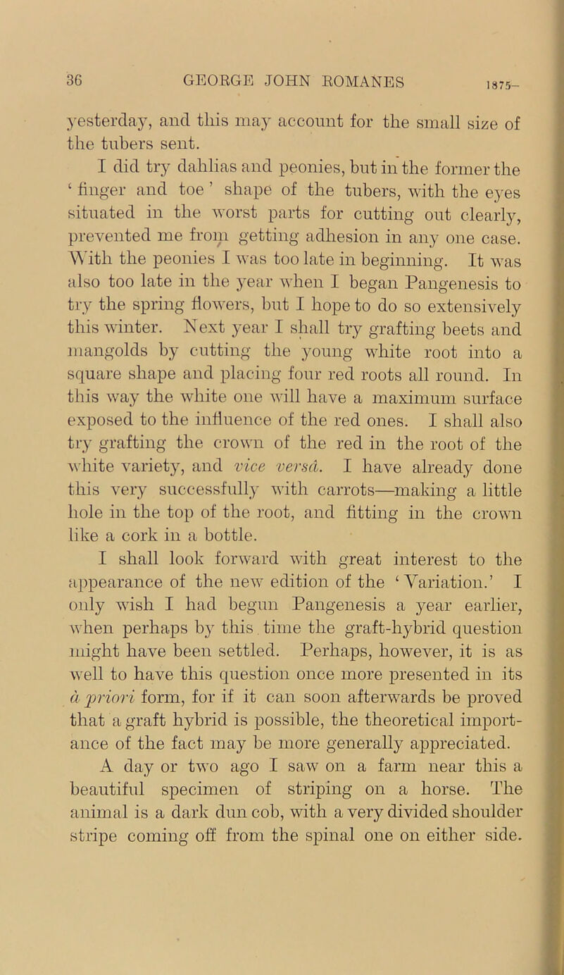 1875- }-esterday, and this may account for the small size of the tubers sent. I did try dahlias and peonies, but in the former the ‘ finger and toe ’ shape of the tubers, with the eyes situated in the worst parts for cutting out clearly, prevented me froiii getting adhesion in any one case. \Mth the peonies I was too late in beginning. It was also too late in the year when I began Pangenesis to try the spring flowers, but I hope to do so extensively this winter. Next year I shall try grafting beets and mangolds by cutting the young white root into a square shape and placing four red roots all round. In this way the white one will have a maximum surface exposed to the influence of the red ones. I shall also try grafting the crown of the red in the root of the ^\ bite variety, and vice versa. I have already done this very successfully with carrots—making a little hole in the top of the root, and fitting in the crown like a cork in a bottle. I shall look forward with great interest to the appearance of the new edition of the ‘ Yariation.’ I only wish I had begun Pangenesis a year earlier, when perhaps by this time the graft-hybrid question might have been settled. Perhaps, however, it is as well to have this question once more presented in its a jjriori form, for if it can soon afterwards be proved that a graft hybrid is possible, the theoretical import- ance of the fact may be more generally appreciated. A day or two ago I saw on a farm near this a beautiful specimen of striping on a horse. The animal is a dark dun cob, with a very divided shoulder stripe coming off from the spinal one on either side.