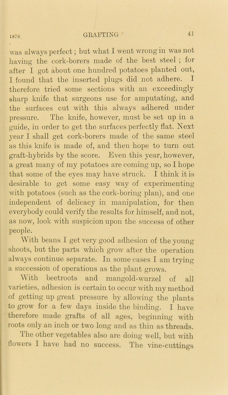 1871) was always perfect; but what I went wrong in was not having the cork-borers made of the best steel ; for after I got about one hundred potatoes planted out, I found that the inserted plugs did not adhere. I therefore tried some sections with an exceedingly sharp knife that surgeons use for amputating, and the surfaces cut with this always adhered under pressure. The knife, however, must be set up in a guide, in order to get the surfaces perfectly flat. Next year I shall get cork-borers made of the same steel as this knife is made of, and then hope to turn out graft-hybrids by the score. Even this year, however, a great many of my potatoes are coming up, so I hope that some of the eyes may have struck. I think it is desirable to get some easy way of experimenting with potatoes (such as the cork-boring plan), and one independent of delicacy in manipulation, for then everybody could verify the results for himself, and not, as now, look with suspicion upon the success of other people. With beans I get very good adhesion of the young shoots, but the parts which grow after the operation always continue separate. In some cases I am trying a succession of operations as the plant grows. With beetroots and mangold-wurzel of all varieties, adhesion is certain to occur with my method of getting up great pressure by allowing the plants to grow for a few days inside the binding. I have therefore made grafts of all ages, beginning with roots only an inch or two long and as thin as threads. The other vegetables also are doing well, but with flowers I have had no success. The vine-cuttings