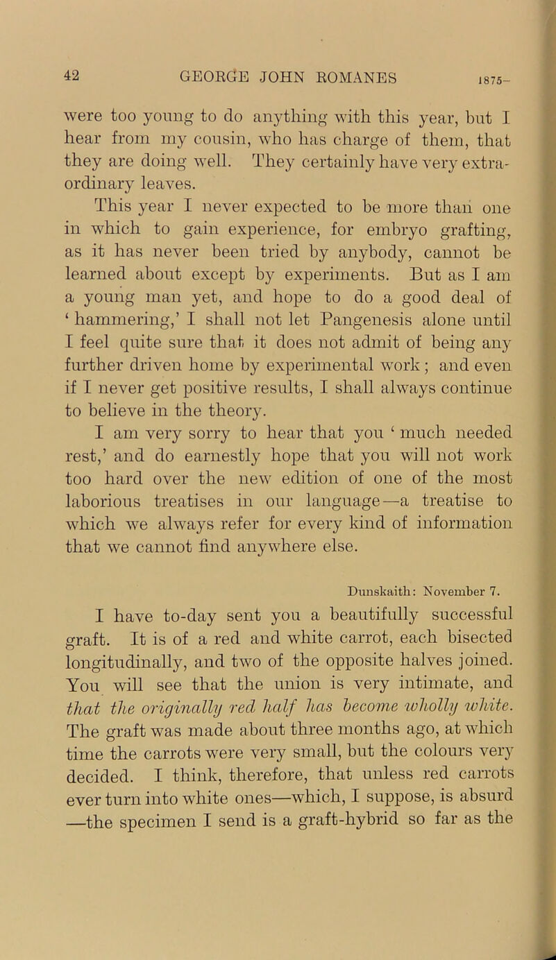 1875- were too yoimg to do anything with this year, but I hear from my cousin, who has charge of them, that they are doing well. They certainly have very extra- ordinary leaves. This year I never expected to be more than one in which to gain experience, for embryo grafting, as it has never been tried by anybody, cannot he learned about except b}^ experiments. But as I am a young man yet, and hope to do a good deal of ‘ hammering,’ I shall not let Pangenesis alone until I feel quite sure that it does not admit of being any further driven home by experimental work ; and even if I never get positive results, I shall always continue to believe in the theory. I am very sorry to hear that you ‘ much needed rest,’ and do earnestly hope that you will not work too hard over the new edition of one of the most laborious treatises in our language—a treatise to which we always refer for every kind of information that we cannot find anywhere else. Dunskaith: November 7. I have to-day sent you a beautifully successful graft. It is of a red and white carrot, each bisected longitudinally, and two of the opposite halves joined. You will see that the union is very intimate, and that the originally red half has become wholly ivhite. The graft was made about three months ago, at which time the carrots were very small, but the colours very decided. I think, therefore, that unless red carrots ever turn into white ones—which, I suppose, is absurd —the specimen I send is a graft-hybrid so far as the