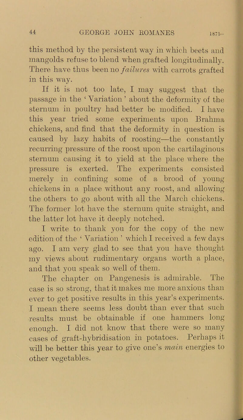 this method by the persistent way in which beets and mangolds refuse to blend when grafted longitudinally. There have thus been no failures with carrots grafted in this way. If it is not too late, I may suggest that the passage in the ‘ Yariation ’ about the deformity of the sternum in poultry had better be modihed. I have this year tried some experiments upon Brahma chickens, and find that the deformity in question is caused by lazy habits of roosting—the constantly recurring pressure of the roost upon the cartilaginous sternum causing it to yield at the place where the pressure is exerted. The experiments consisted merely in confining some of a brood of young chickens in a place without any roost, and allovdng the others to go about with all the March chickens. The former lot have the sternum quite straight, and the latter lot have it deeply notched. I write to thank you for the copy of the new edition of the ‘ Yariation ’ which I received a few days ago. I am very glad to see that you have thought my views about rudimentary organs worth a place, and that you speak so well of them. The chapter on Pangenesis is admirable. The case is so strong, that it makes me more anxious than ever to get positive results in this year’s experiments. I mean there seems less doubt than ever that such results must be obtainable if one hammers long- enough. I did not know that there were so many cases of graft-hybridisation in potatoes. Perhaps it will be better this year to give one’s main energies to other vegetables.