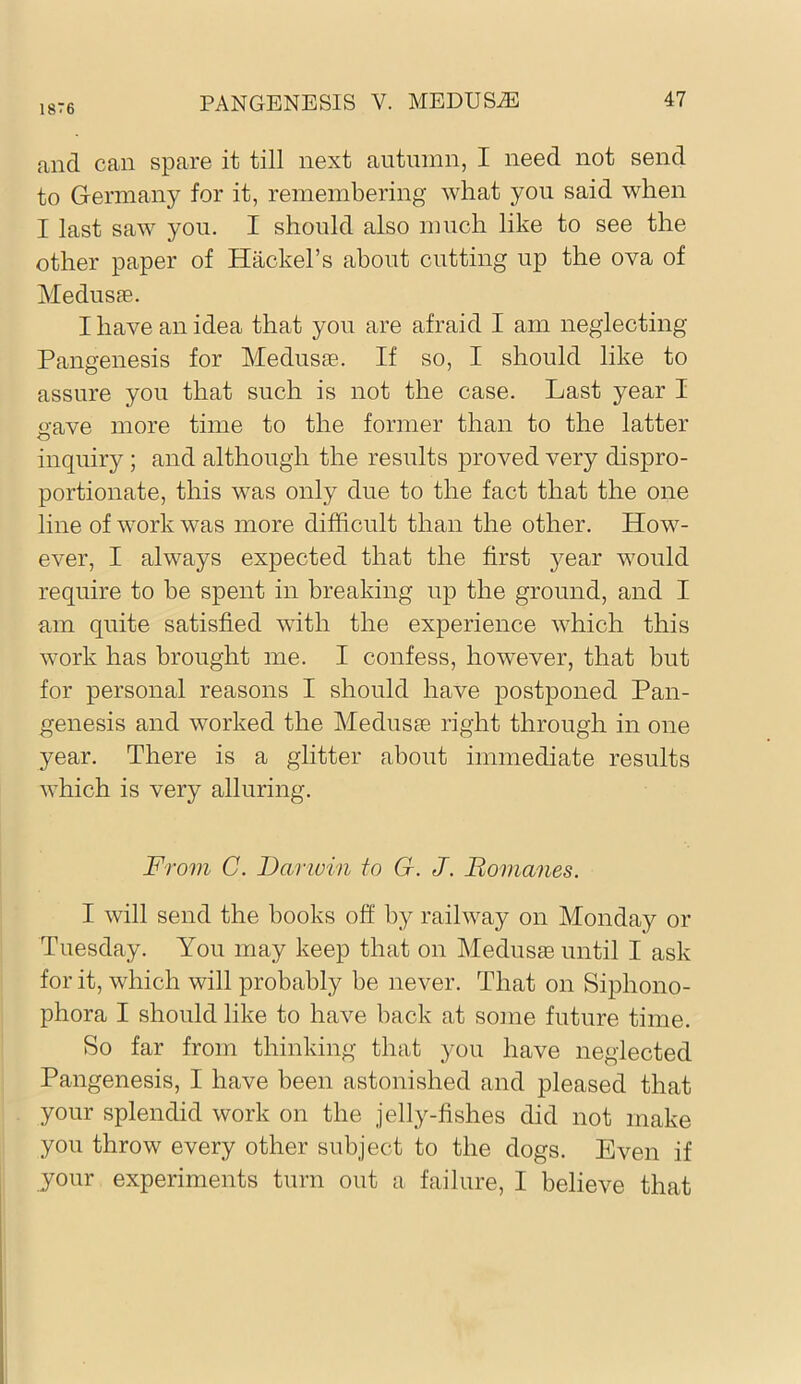 1876 and can spare it till next autmnn, I need not send to Germany for it, remembering what you said when I last saw you. I should also much like to see the other paper of Hackel’s about cutting up the ova of MedusEe. I have an idea that you are afraid I am neglecting Pangenesis for Medusse. If so, I should like to assure you that such is not the case. Last year I gave more time to the former than to the latter inquiry ; and although the results proved very dispro- portionate, this was only due to the fact that the one line of work was more difficult than the other. How- ever, I always expected that the first year would require to be spent in breaking up the ground, and I am quite satisfied with the experience which this work has brought me. I confess, however, that but for personal reasons I should have postponed Pan- genesis and worked the MedusEe right through in one year. There is a glitter about immediate results which is very alluring. From C. Darwin fo G. J. Bomanes. I will send the books off by railway on Monday or Tuesday. You may keep that on MedusEe until I ask for it, which will probEibly be never. That on Siphono- phora I should like to have back at sojiie future time. So far from thinking that you have neglected Pangenesis, I have been astonished and pleased that your splendid work on the jelly-fishes did not make you throw every other subject to the dogs. Even if your experiments turn out a fEiilure, I believe that