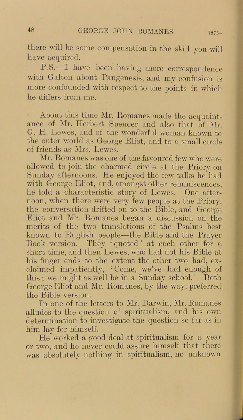 1875- there will be some compensation in the skill yon will have acquired. P.S.—I have been having more correspondence with Galton about Pangenesis, and my confusion is more confounded with respect to the points in which he differs from me. About this time Mr. Komanes made the acquaint- ance of Mr. Herbert Spencer and also that of Mr. G. H. Lewes, and of the wonderful woman known to the outer world as George Eliot, and to a small circle of friends as Mrs. Lewes. Mr. Pomanes was one of the favoured few who were allowed to join the charmed circle at the Priory on Sunday afternoons. He enjoyed the few talks he had with George Eliot, and, amongst other reminiscences, he told a characteristic story of Lewes. One after- noon, when there were very few people at the Priory, the conversation drifted on to the Bible, and George Eliot and Mr. Pomanes began a discussion on the merits of the two translations of the Psalms best known to English people—the Bible and the Prayer Book version. They ‘ quoted ’ at each other for a short time, and then Lewes, who had not his Bible at his finger ends to the extent the other two had, ex- claimed impatiently, ‘ Come, we’ve had enough of this ; we might as well be in a Sunday school.’ Both George Eliot and Mr. Pomanes, by the way, preferred the Bible version. In one of the letters to Mr. Darwin, Mr. Pomanes alludes to the question of spiritualism, and his own determination to investigate the question so far as in him lay for himself. He worked a good deal at spiritualism for a year or two, and he never could assure himself that there was absolutely nothing in spiritualism, no unknown