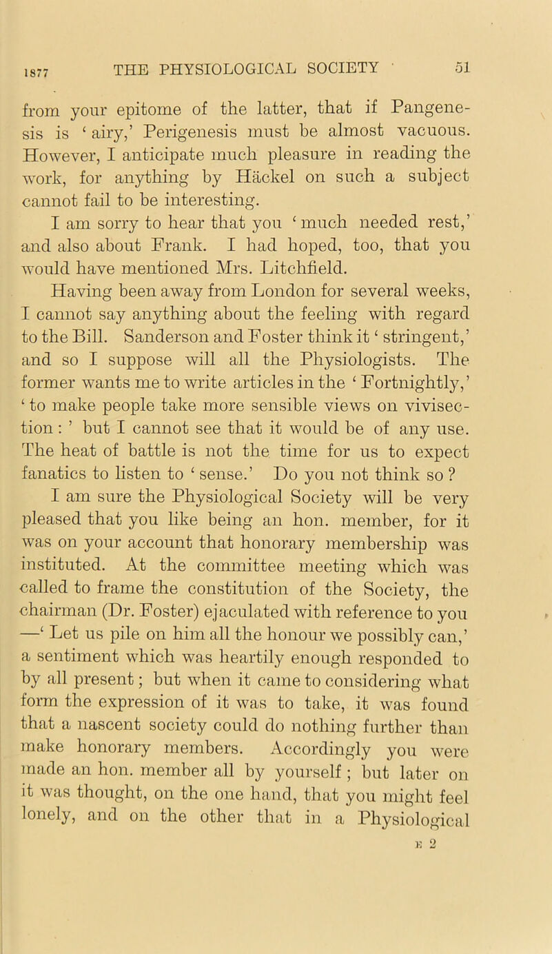 1877 THE PHYSIOLOGICAL SOCIETY ol from your epitome of the latter, that if Pangene- sis is ‘ airy,’ Perigenesis must be almost vacuous. However, I anticipate much pleasure in reading the work, for anything by Hackel on such a subject cannot fail to be interesting. I am sorry to hear that you ‘much needed rest,’ and also about Frank. I had hoped, too, that you Avould have mentioned Mrs. Litchfield. Having been away from London for several weeks, I cannot say anything about the feeling with regard to the Bill. Sanderson and Foster think it ‘ stringent,’ and so I suppose will all the Physiologists. The former wants me to write articles in the ‘ Fortnightly,’ ‘ to make people take more sensible views on vivisec- tion : ’ but I cannot see that it would be of any use. The heat of battle is not the time for us to expect fanatics to listen to ‘ sense.’ Do you not think so ? I am sure the Physiological Society will be very pleased that you like being an hon. member, for it was on your account that honorary membership w^as instituted. At the committee meeting which was called to frame the constitution of the Society, the chairman (Dr. Foster) ejaculated with reference to you —‘ Let us pile on him all the honour we possibly can,’ a sentiment which was heartily enough responded to by all present; but when it came to considering Avhat form the expression of it was to take, it was found that a nascent society could do nothing further than make honorary members. Accordingly you were made an hon. member all by yourself ; but later on it was thought, on the one hand, that you might feel lonely, and on the other that in a Physiological