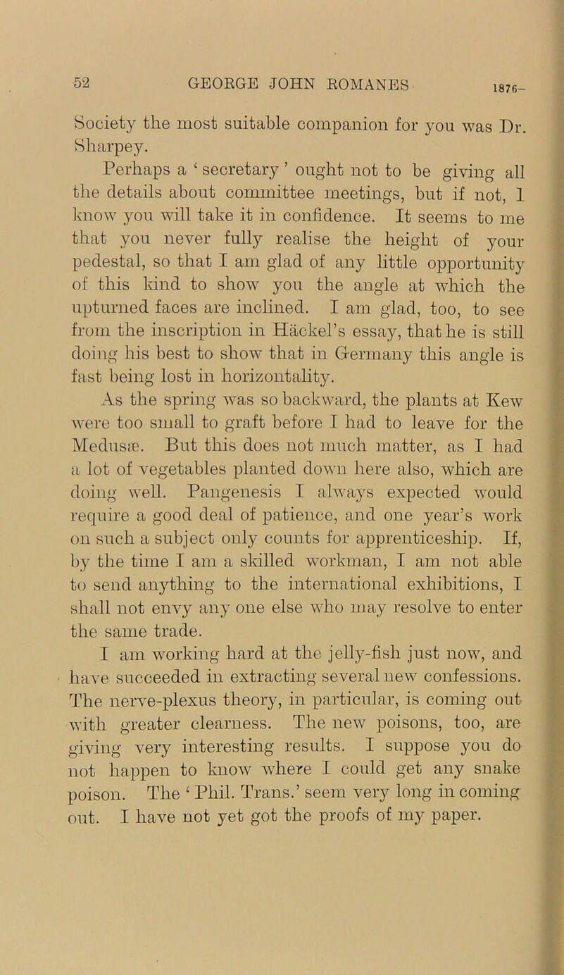 1876- Societ}'- the most suitable companion for you was Dr. Sliarpey. Perhaps a ‘ secretary ’ ought not to be giving all the details about committee meetings, but if not, 1 know you will take it in confidence. It seems to me that you never fully realise the height of your pedestal, so that I am glad of any little opportunity of this kind to show you the angle at which the upturned faces are inclined. I am glad, too, to see from the inscription in Hackel’s essay, that he is still doing his best to show that in Germany this angle is fast being lost in horizontality. As the spring Avas so backward, the plants at KeAV were too small to graft before I had to leave for the MeduscB. But this does not much matter, as I had a lot of vegetables planted doAvn here also, Avhich are doing AA’ell. Pangenesis I always expected Avould require a good deal of patience, and one year’s Avork on such a subject only counts for apprenticeship. If, by the time I am a skilled workman, I am not able to send anything to the international exhibitions, I shall not eiiA^y any one else Avho may resolve to enter the same trade. I am AA^orking hard at the jelly-fish just noAV, and have succeeded in extracting several neAv confessions. The nerve-plexus theory, in particular, is coming out AAuth greater clearness. The neAv poisons, too, are giAung A^ery interesting results. I suppose you do not happen to knoAV Avhere I could get any snake poison. The ‘ Phil. Trans.’ seem very long in coming out. I have not yet got the proofs of my paper.