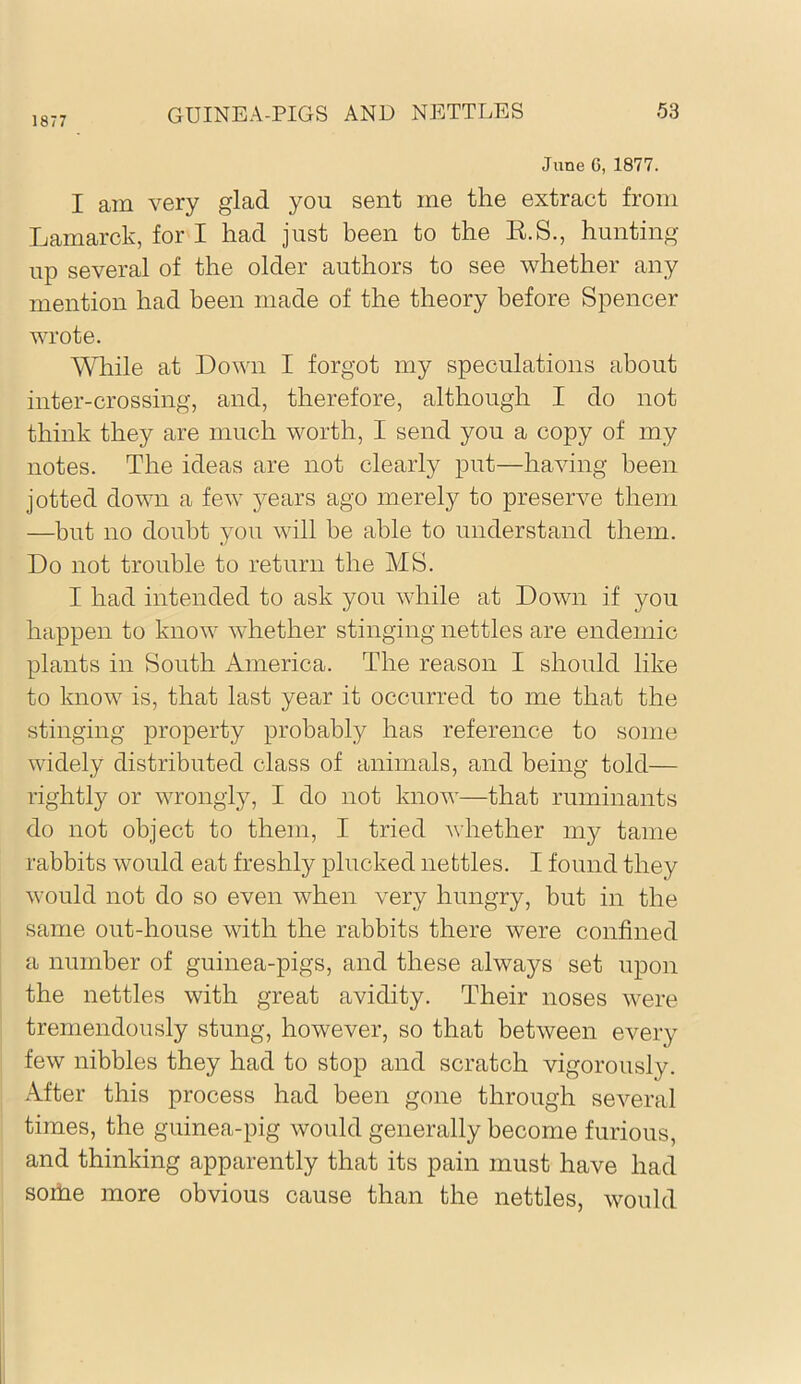 1877 June G, 1877. I am very glad you sent me the extract from Lamarck, for I had just been to the E.S., hunting up several of the older authors to see whether any mention had been made of the theory before Spencer wrote. While at Down I forgot my speculations about inter-crossing, and, therefore, although I do not think they are much worth, I send you a copy of my notes. The ideas are not clearly put—having been jotted down a few years ago merely to preserve them —but no doubt you will be able to understand them. Do not trouble to return the MS. I had intended to ask you while at Down if you happen to know whether stinging nettles are endemic plants in South America. The reason I should like to know is, that last year it occurred to me that the stinging property probably has reference to some widely distributed class of animals, and being told— rightly or wrongly, I do not know—that ruminants do not object to them, I tried whether my tame rabbits would eat freshly plucked nettles. I found they would not do so even when very hungry, but in the same out-house with the rabbits there were confined a number of guinea-pigs, and these always set upon the nettles with great avidity. Their noses were tremendously stung, however, so that between every few nibbles they had to stop and scratch vigorously. After this process had been gone through several times, the guinea-pig would generally become furious, and thinking apparently that its pain must have had soihe more obvious cause than the nettles, would