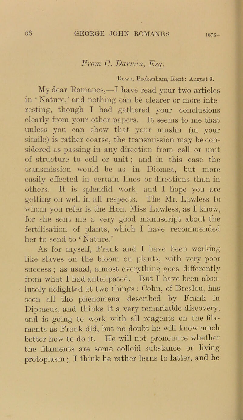 1870- Frovi C. Danvin, Esq. Down, Beckenham, Kent: August 9. My dear liomanes,—I have read your two articles in ‘ Nature,’ and nothing can be clearer or more inte- resting, though I had gathered your conclusions clearly from your other papers. It seems to me that unless you can show that your muslin (in your simile) is rather coarse, the transmission may be con- sidered as passing in any direction from cell or unit of structure to cell or unit ; and in this case the transmission w'ould be as in Dionaea, but more easily effected in certain lines or directions than in others. It is splendid work, and I hope you are getting on well in all respects. The Mr. Lawless to whom you refer is the Hon. Miss Lawless, as I know, for she sent me a very good manuscript about the fertilisation of plants, which I have recommended her to send to ‘ Nature.’ As for myself, Frank and I have been worldng like slaves on the bloom on plants, with very poor success; as usual, almost everything goes differently from what I had anticipated. But I have been abso- lutely delighted at two things: Cohn, of Breslau, has seen all the phenomena described by Frank in Bipsacus, and thinks it a very remarkable discovery, and is going to work with all reagents on the fila- ments as Frank did, but no doubt he will know much better how to do it. He will not pronounce whether the filaments are some colloid substance or living protoplasm; I think he rather leans to latter, and he