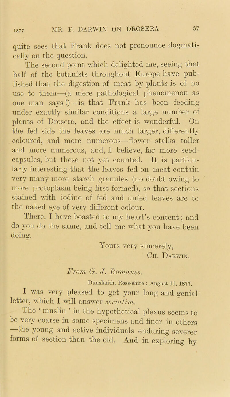 1877 quite sees that Frank does not pronounce dogmati- cally on the question. The second point which delighted me, seeing that half of the botanists throughout Europe have pub- lished that the digestion of meat by plants is of no use to them—(a mere pathological phenomenon as one man says !) —is that Frank has been feeding under exactly similar conditions a large number of plants of Drosera, and the effect is wonderful. On the fed side the leaves are much larger, differently coloured, and more numerous—flower stalks taller and more numerous, and, I believe, far more seed- capsules, but these not yet counted. It is particu- larly interesting that the leaves fed on meat contain very many more starch granules (no dolibt owing to more protoplasm being first formed), so that sections stained with iodine of fed and unfed leaves are to the naked eye of very different colour. There, I have boasted to my heart’s content; and do you do the same, and tell me what you have been doing. Yours very sincerely, Ch. Daewin. From G. J. Romanes. Dunskaith, Ross-shire : August 11, 1877. I was very pleased to get your long and genial letter, which I will answer seriatim. The ‘ muslin ’ in the hypothetical plexus seems to be very coarse in some specimens and finer in others —the young and active individuals enduring severer forms of section than the old. And in exploring by