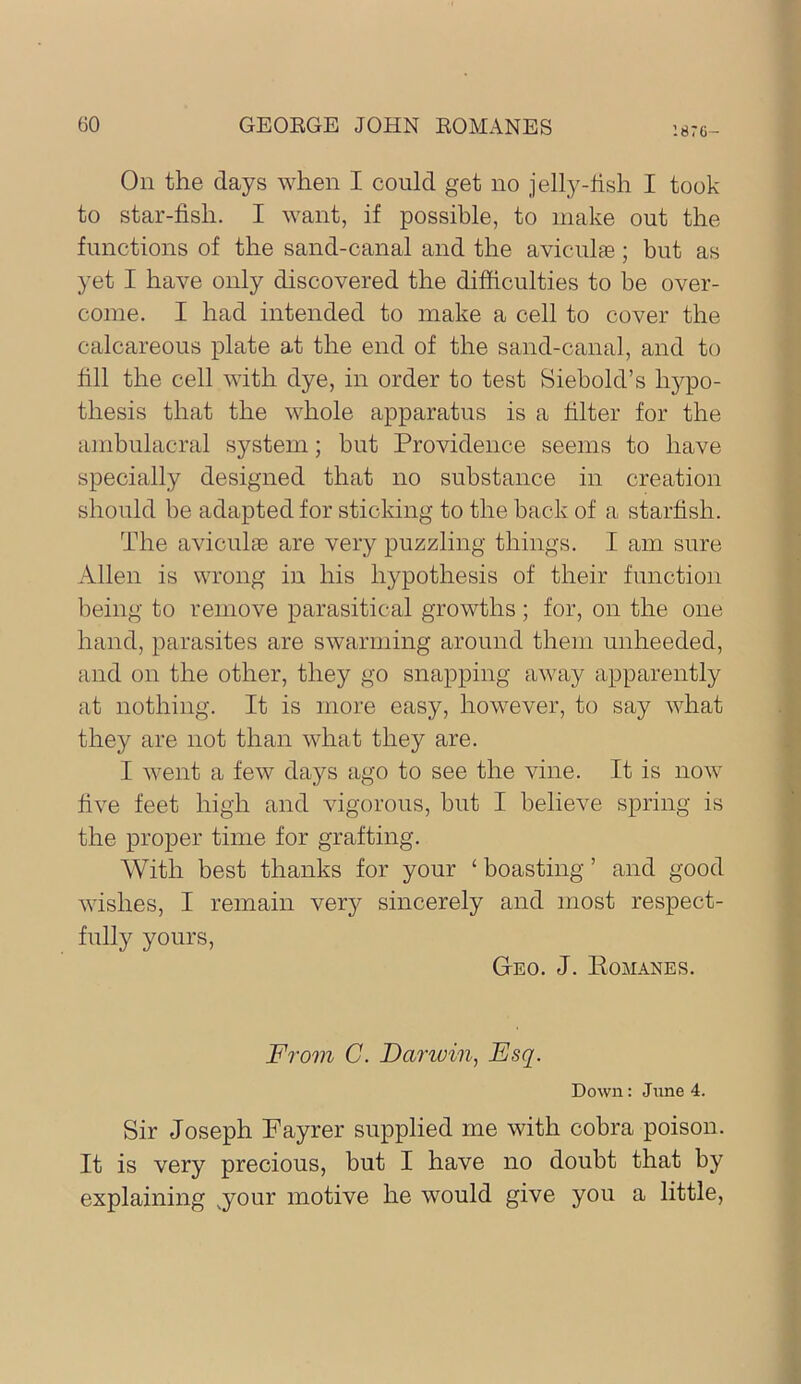 ’.876- On the days when I could get no jelly-fish I took to star-fish. I want, if possible, to make out the functions of the sand-canal and the aviculae ; but as yet I have only discovered the difficulties to be over- come. I had intended to make a cell to cover the calcareous plate at the end of the sand-canal, and to fill the cell with dye, in order to test Siebold’s hypo- thesis that the whole apparatus is a filter for the ainbulacral system; but Providence seems to have specially designed that no substance in creation should be adapted for sticking to the back of a starfish. The aviculae are very puzzling things. I am sure Allen is wrong in his hypothesis of their function being to remove parasitical growths ; for, on the one hand, parasites are swarming around them unheeded, and on the other, they go snapping away apparently at nothing. It is more easy, however, to say what they are not than what they are. I went a few days ago to see the vine. It is now five feet high and vigorous, but I believe spring is the proper time for grafting. With best thanks for your ‘ boasting ’ and good wishes, I remain very sincerely and most respect- fully yours. Geo. J. Eomanes. From C. Dariuin, Esq. Down: June 4. Sir Joseph Payrer supplied me with cobra poison. It is very precious, but I have no doubt that by explaining ,your motive he would give you a little,