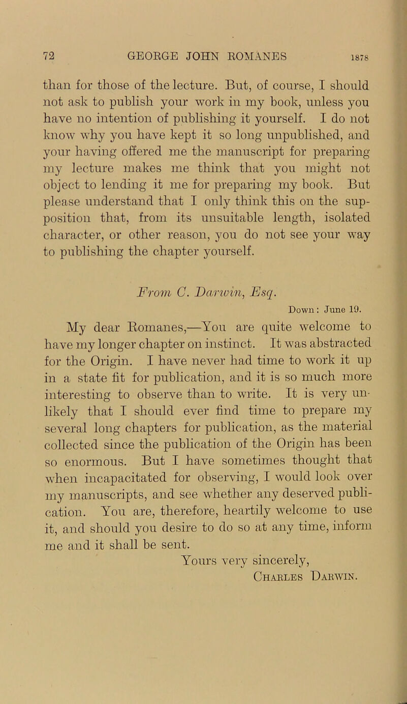 than for those of the lecture. But, of course, I should not ask to publish your work in my book, unless you have no intention of publishing it yourself. I do not know why you have kept it so long unpublished, and your having offered me the manuscript for preparing my lecture makes me think that you might not object to lending it me for preparing my book. But please understand that I only think this on the sup- position that, from its unsuitable length, isolated character, or other reason, you do not see your way to publishing the chapter yourself. From C. Darwin, Esq. Down: June 19. My dear Komanes,—You are quite welcome to have my longer chapter on instinct. It was abstracted for the Origin. I have never had time to work it up in a state fit for publication, and it is so much more interesting to observe than to write. It is very un- likely that I should ever find time to prepare my several long chapters for publication, as the material collected since the publication of the Origin has been so enormous. But I have sometimes thought that when incapacitated for observing, I would look over my manuscripts, and see whether any deserved publi- cation. You are, therefore, heartily welcome to use it, and should you desire to do so at any time, inform me and it shall be sent. Yours very sincerely, Chables Dakwin.