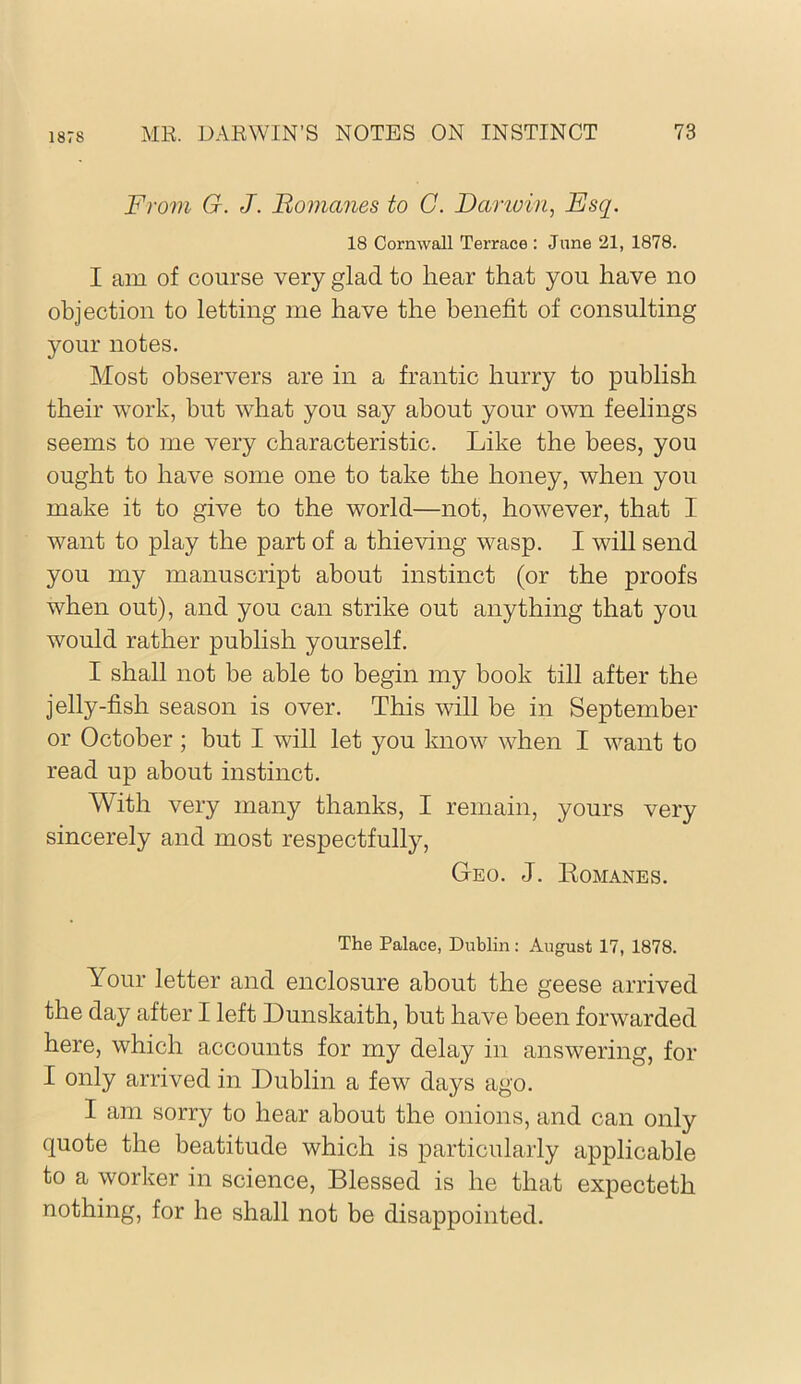 1878 From G. J. Romanes to C. Darivin, Esq. 18 Cornwall Terrace : Jane 21, 1878. I am of course very glad to hear that you have no objection to letting me have the benefit of consulting your notes. Most observers are in a frantic hurry to publish their work, but what you say about your own feelings seems to me very characteristic. Like the bees, you ought to have some one to take the honey, when you make it to give to the world—not, however, that I want to play the part of a thieving wasp. I will send you my manuscript about instinct (or the proofs when out), and you can strike out anything that you would rather publish yourself. I shall not be able to begin my book till after the jelly-fish season is over. This will be in September or October; but I will let you know when I want to read up about instinct. With very many thanks, I remain, yours very sincerely and most respectfully. Geo. J. Komanes. The Palace, Dublin; August 17, 1878. Your letter and enclosure about the geese arrived the day after I left Dunskaith, but have been forwarded here, which accounts for my delay in answering, for I only arrived in Dublin a few days ago. I am sorry to hear about the onions, and can only quote the beatitude which is particularly applicable to a worker in science. Blessed is he that expecteth nothing, for he shall not be disappointed.