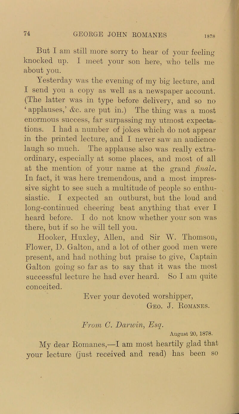 1878 But I am still more sorry to hear of your feeling knocked up. I meet your son here, who tells me about you. Yesterday was the evening of my big lecture, and I send you a copy as well as a newspaper account. (The latter was in type before delivery, and so no ‘ applauses,’ &c. are put in.) The thing was a most enormous success, far surpassing my utmost expecta- tions. I had a number of jokes which do not appear in the printed lecture, and I never saw an audience laugh so much. The applause also was really extra- ordinary, especially at some places, and most of all at the mention of your name at the grand finale. In fact, it was here tremendous, and a most impres- sive sight to see such a multitude of people so enthu- siastic. I expected an outburst, but the loud and long-continued cheering beat anything that ever I heard before. I do not know whether your son was there, but if so he will tell you. Hooker, Huxley, Allen, and Sir W. Thomson, Flower, D. Galton, and a lot of other good men were present, and had nothing but praise to give. Captain Galton going so far as to say that it was the most successful lecture he had ever heard. So I am quite conceited. Ever your devoted worshipper. Geo. J. Eomanes. From C. Danum, Esq. August 20, 1878. My dear Romanes,—I am most heartily glad that your lecture (just received and read) has been so