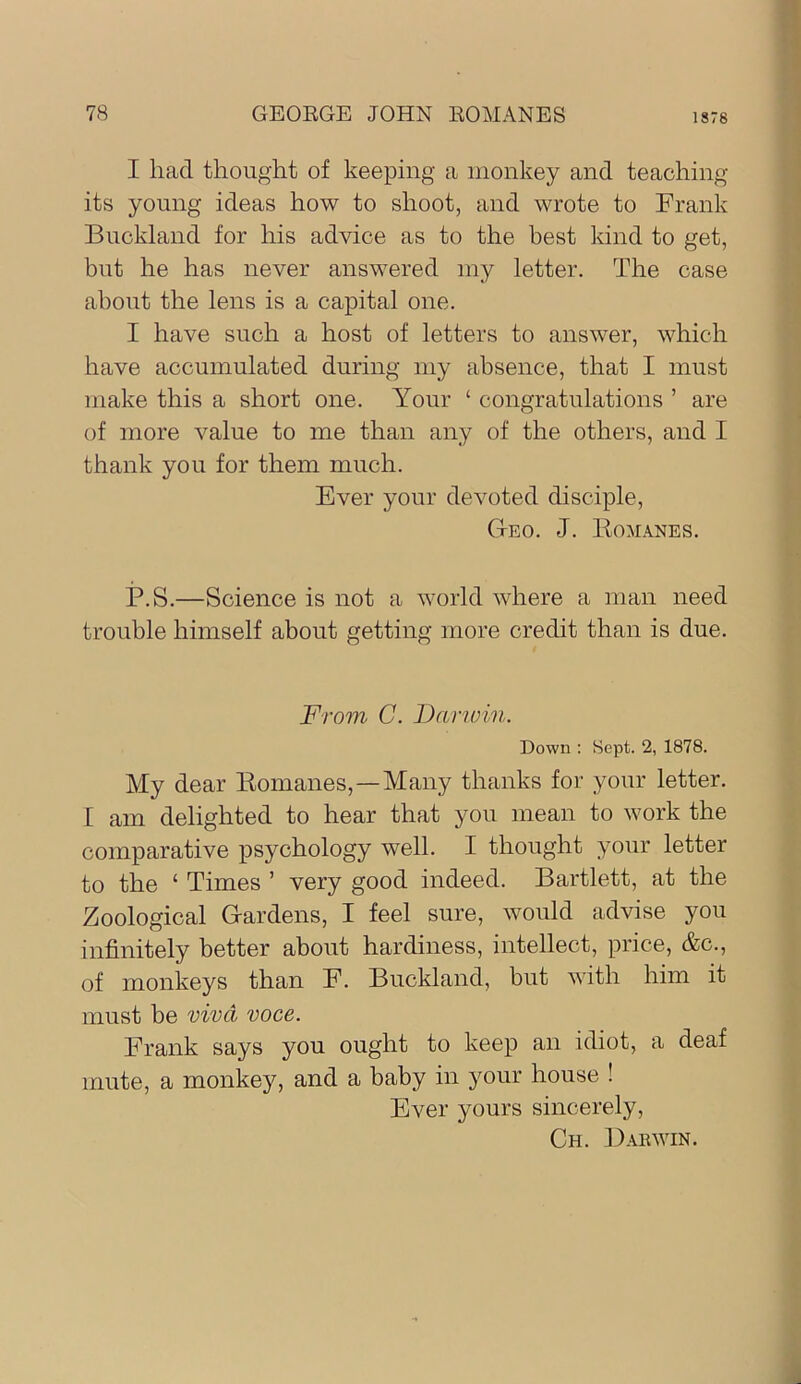 I had thought of keeping a monkey and teaching its young ideas how to shoot, and wrote to Frank Buckland for his advice as to the best kind to get, but he has never answered my letter. The case about the lens is a capital one. I have such a host of letters to answer, which have accumulated during my absence, that I must make this a short one. Your ‘ congratulations ’ are of more value to me than any of the others, and I thank you for them much. Ever your devoted disciple. Geo. J. Komanes. P.S.—Science is not a world where a man need trouble himself about getting more credit than is due. From C. Dariuin. Down : Sept. 2, 1878. My dear Eomanes,—Many thanks for your letter. I am delighted to hear that you mean to work the comparative psychology well. I thought your letter to the ‘ Times ’ very good indeed. Bartlett, at the Zoological Gardens, I feel sure, would advise you infinitely better about hardiness, intellect, price, &c., of monkeys than F. Buckland, but with him it must be viva voce. Frank says you ought to keep an idiot, a deaf mute, a monkey, and a baby in your house ! Ever yours sincerely, Ch. ]Jarwin.