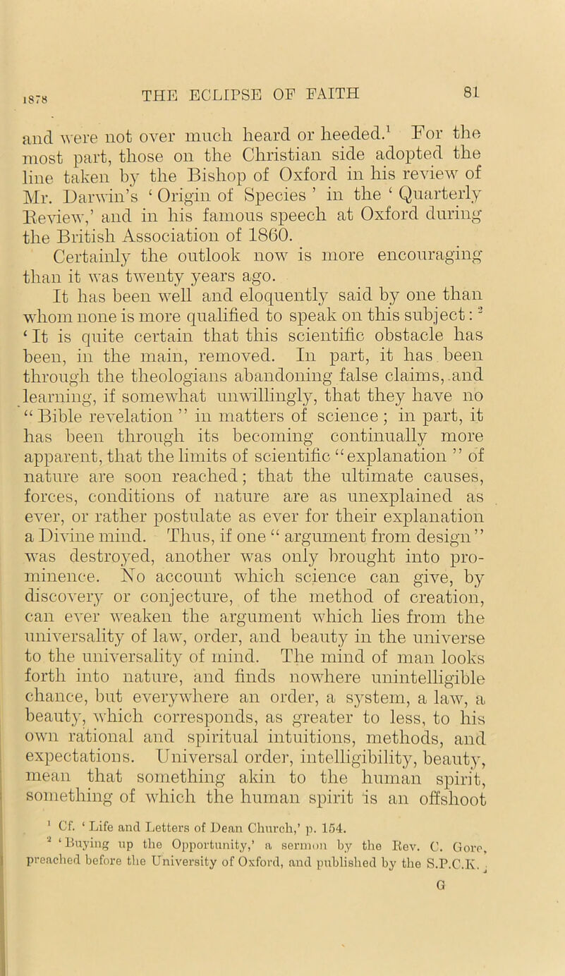 1878 and ^^■e^e not over much heard or lieededd For the most part, those on the Christian side adopted the line taken hy the Bishop of Oxford in his review of Mr. Darwin’s ‘ Origin of Species ’ in the ‘ Quarterly Be view,’ and in his famous speech at Oxford during the British Association of 1860. Certainly the outlook now is more encouraging than it was twenty years ago. It has been well and eloquently said by one than vdiom none is more qualified to speak on this subject: ‘ ‘ It is quite certain that this scientific obstacle has been, in the main, removed. In part, it has been through the theologians abandoning false claims,.and learning, if somewhat unwillingly, that they have no “ Bible revelation ” in matters of science ; in part, it has been through its becoming continually more apparent, that the limits of scientific “explanation ” of nature are soon reached; that the ultimate causes, forces, conditions of nature are as unexplained as ever, or rather postulate as ever for their explanation a Divine mind. Thus, if one “ argument from design ” was destroyed, another was only brought into pro- minence. No account which science can give, by discovery or conjecture, of the method of creation, can ever weaken the argument which lies from the universality of law, order, and beauty in the universe to the universality of mind. The mind of man looks forth into nature, and finds nowhere unintelligible chance, but everywhere an order, a sj^stem, a law, a beauty, which corresponds, as greater to less, to his own rational and spiritual intuitions, methods, and expectations. Universal order, intelligibility, beauty, mean that something akin to the human spirit, something of which the human spirit is an offshoot ' Cf. ‘ Life and Letters of Dean Chnrcli,’ p. 154. ‘Buying up the Opportunity,’ a sermon by the Kev. C. Gore, preached before the University of Oxford, and published by the S.P.C.K. ^ G