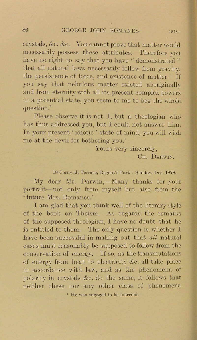 187S- crystals, &c. &c. You cannot prove that matter would necessarily possess these attributes. Therefore you have no right to say that you have “ demonstrated ” that all natural laws necessarily follow from gravity, the persistence of force, and existence of matter. If you say that nebulous matter existed aboriginally and from eternity with all its present complex powers in a potential state, you seem to me to beg the whole, question.’ Please observe it is not I, but a theologian who has thus addressed you, but I could not answer him. In your present ‘ idiotic ’ state of mind, you will wish me at the devil for bothering you.^ Yours very sincerely, Ch. Darwin. 18 Cornwall Terrace, Regent’s Park : Sunday, Dec. 1878. My dear Mr. Darwin,—Many thanks for your portrait—not onlj'- from myself but also from the ‘ future Mrs. Eomanes.’ I am glad that you think well of the literary style of the book on Theism. As regards the remarks of the supposed thtologian, I have no doubt that he is entitled to them. The only question is whether I have been successful in making out that all natural cases must reasonably be supposed to follow from the conservation of energy. If so, as the transmutations of energy from heat to electricity Ac. all take place in accordance with law, and as the phenomena of polarity in crystals &c. do the same, it follows that neither these nor any other class of phenomena ‘ He was engaged to be married.
